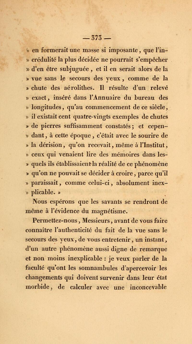 — 575 — >> en formerait une masse si imposante, que Fin- » crédulité la plus décidée ne pourrait s'empêcher » d'en être subjuguée , et il en serait alors de la » vue sans le secours des yeux, comme de la » chute des aérolithes. Il résulte d'un relevé )> exact, inséré dans l'Annuaire du bureau des » longitudes, qu'au commencement de ce siècle , » il existait cent quatre-vingts exemples de chutes » de pierres suffisamment constatés; et cepen- i) dant, à cette époque, c'était avec le sourire de » la dérision, qu'on recevait, même à l'Institut, » ceux qui venaient lire des mémoires dans les- » quels ils établissaient la réalité de ce phénomène y> qu'on ne pouvait se décider à croire, parce qu'il » paraissait, comme celui-ci, absolument inex- » plicable. » Nous espérons que les savants se rendront de même à l'évidence du magnétisme. Permettez-nous, Messieurs, avant de vous faire connaître l'authenticité du fait de la vue sans le secours des yeux, de vous entretenir, un instant, d'un autre phénomène aussi digne de remarque et non moins inexplicable : je veux parler de la faculté qu'ont les somnambules d'apercevoir les changements qui doivent survenir dans leur état morbide, de calculer avec une inconcevable