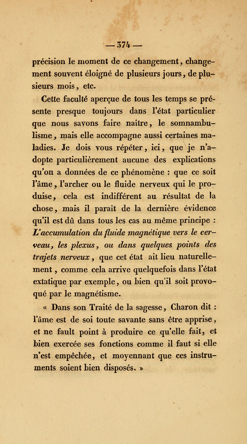 précision le moment de ce changement, change- ment souvent éloigné de plusieurs jours, de plu- sieurs mois, etc. Cette faculté aperçue de tous les temps se pré- sente presque toujours dans l'état particulier que nous savons faire naître, le somnambu- lisme , mais elle accompagne aussi certaines ma- ladies. Je dois vous répéter, ici, que je n'a- dopte particulièrement aucune des explications qu'on a données de ce phénomène : que ce soit l'âme, l'archer ou le fluide nerveux qui le pro- duise, cela est indifférent au résultat de la chose, mais il paraît de la dernière évidence qu'il est dû dans tous les cas au même principe : L'accumulation du fluide magnétique vers le cer- veau, les plexus y ou dans quelques points des trajets nerveux, que cet état ait lieu naturelle- ment , comme cela arrive quelquefois dans l'état extatique par exemple, ou bien qu'il soit provo- qué par le magnétisme. « Dans son Traité de la sagesse, Charon dit : l'âme est de soi toute savante sans être apprise, et ne fault point à produire ce qu'elle fait, et bien exercée ses fonctions comme il faut si elle n'est empêchée, et moyennant que ces instru- ments soient bien disposés. »