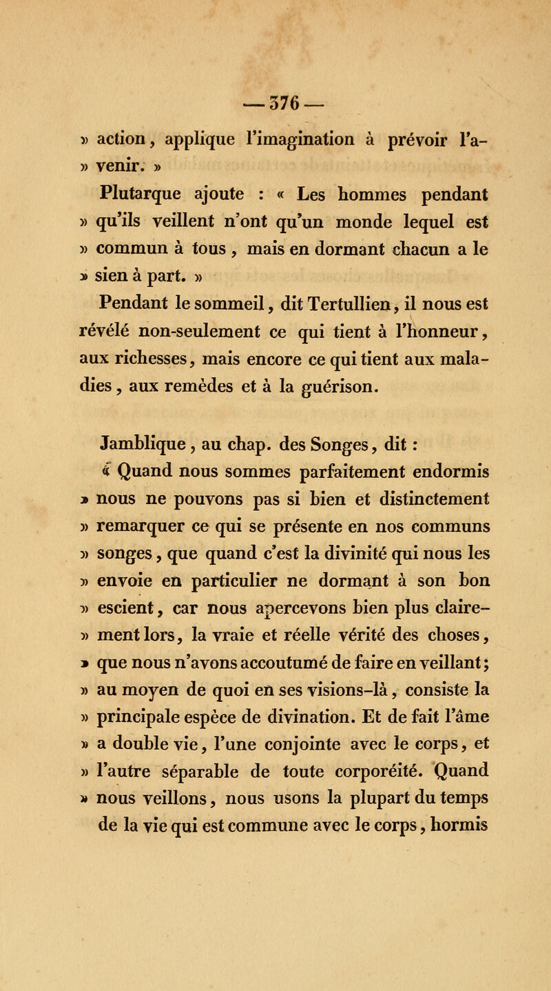 » action, applique l'imagination à prévoir l'a- » venir. » Plutarque ajoute : « Les hommes pendant » qu'ils veillent n'ont qu'un monde lequel est » commun à tous , mais en dormant chacun a le y> sien à part. » Pendant le sommeil, dit Tertullien, il nous est révélé non-seulement ce qui tient à l'honneur, aux richesses, mais encore ce qui tient aux mala- dies , aux remèdes et à la guérison. Jamhlique, au chap. des Songes, dit : î Quand nous sommes parfaitement endormis * nous ne pouvons pas si bien et distinctement » remarquer ce qui se présente en nos communs :» songes, que quand c'est la divinité qui nous les )> envoie en particulier ne dormant à son bon )> escient, car nous apercevons bien plus claire- » ment lors, la vraie et réelle vérité des choses, » que nous n'avons accoutumé de faire en veillant ; 5) au moyen de quoi en ses visions-là, consiste la » principale espèce de divination. Et de fait l'âme » a double vie, l'une conjointe avec le corps, et » l'autre séparable de toute corporéité. Quand » nous veillons, nous usons la plupart du temps de la vie qui est commune avec le corps, hormis