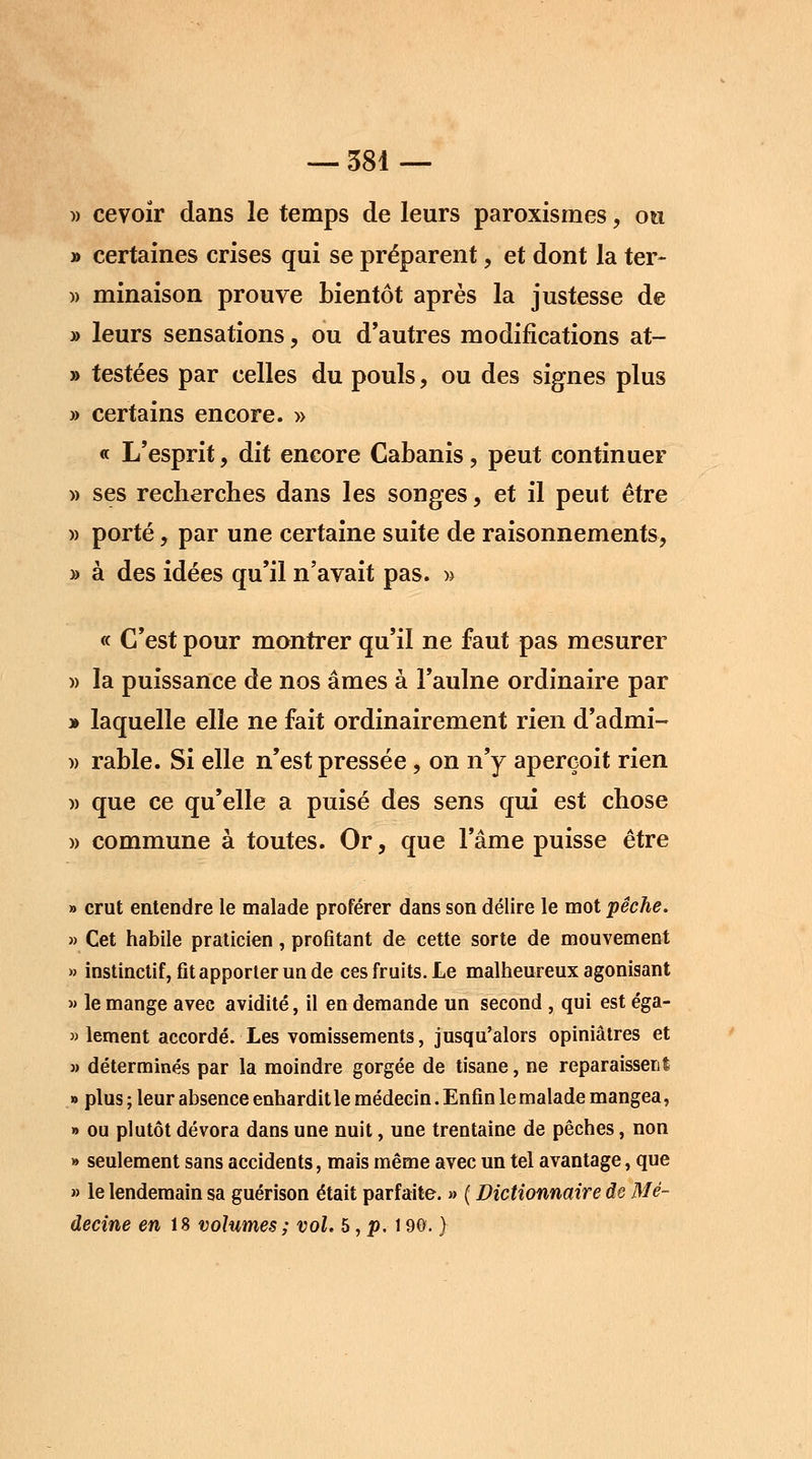 » cevoir dans le temps de leurs paroxismes, ou » certaines crises qui se préparent, et dont la ter- )> minaison prouve bientôt après la justesse de » leurs sensations, ou d'autres modifications at- » testées par celles du pouls, ou des signes plus » certains encore. » « L'esprit, dit encore Cabanis, peut continuer » ses recherches dans les songes, et il peut être )> porté, par une certaine suite de raisonnements, » à des idées qu'il n'avait pas. » « C'est pour montrer qu'il ne faut pas mesurer » la puissance de nos âmes à l'aulne ordinaire par » laquelle elle ne fait ordinairement rien d'admi- )> rable. Si elle n'est pressée, on n'y aperçoit rien )> que ce qu'elle a puisé des sens qui est chose » commune à toutes. Or, que l'âme puisse être » crut entendre le malade proférer dans son délire le mot pêche. » Cet habile praticien, profitant de cette sorte de mouvement » instinctif, fit apporter un de ces fruits. Le malheureux agonisant » le mange avec avidité, il en demande un second , qui est éga- lement accordé. Les vomissements, jusqu'alors opiniâtres et » déterminés par la moindre gorgée de tisane, ne reparaissent » plus ; leur absence enhardit le médecin. Enfin le malade mangea, » ou plutôt dévora dans une nuit, une trentaine de pêches, non » seulement sans accidents, mais même avec un tel avantage, que » le lendemain sa guérison était parfaite. » ( Dictionnaire de Mé- decine en 18 volumes; vol. 5, p. 190. }