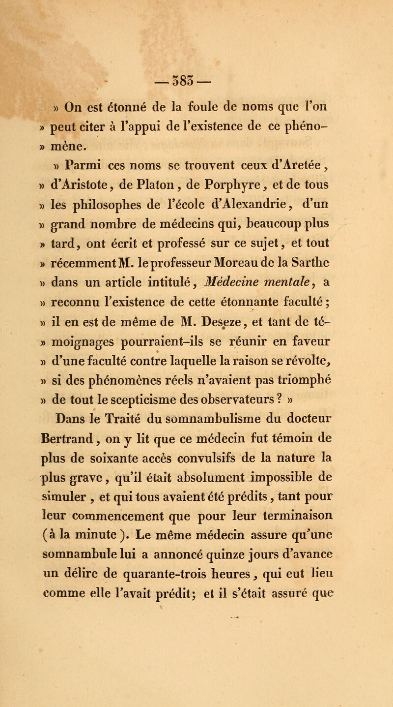 » On est étonné de la foule de noms que Ton » peut citer à l'appui de l'existence de ce phéno- » mène. » Parmi ces noms se trouvent ceux d'Aretée , » d'Àristote, de Platon, de Porphyre, et de tous » les philosophes de l'école d'Alexandrie, d'un » grand nombre de médecins qui, beaucoup plus * tard, ont écrit et professé sur ce sujet, et tout » récemment M. le prof esseur Moreau de la Sarthe » dans un article intitulé, Médecine mentale, a » reconnu l'existence de cette étonnante faculté ; » il en est de même de M. Desjeze, et tant de té- » moignages pourraient-ils se réunir en faveur » d'une faculté contre laquelle la raison se révolte, » si des phénomènes réels n'avaient pas triomphé » de tout le scepticisme des observateurs ? » Dans le Traité du somnambulisme du docteur Bertrand, on y lit que ce médecin fut témoin de plus de soixante accès convulsifs de la nature la plus grave, qu'il était absolument impossible de simuler , et qui tous avaient été prédits, tant pour leur commencement que pour leur terminaison (à la minute ). Le même médecin assure qu'une somnambule lui a annoncé quinze jours d'avance un délire de quarante-trois heures, qui eut lieu comme elle l'avait prédit; et il s'était assuré que