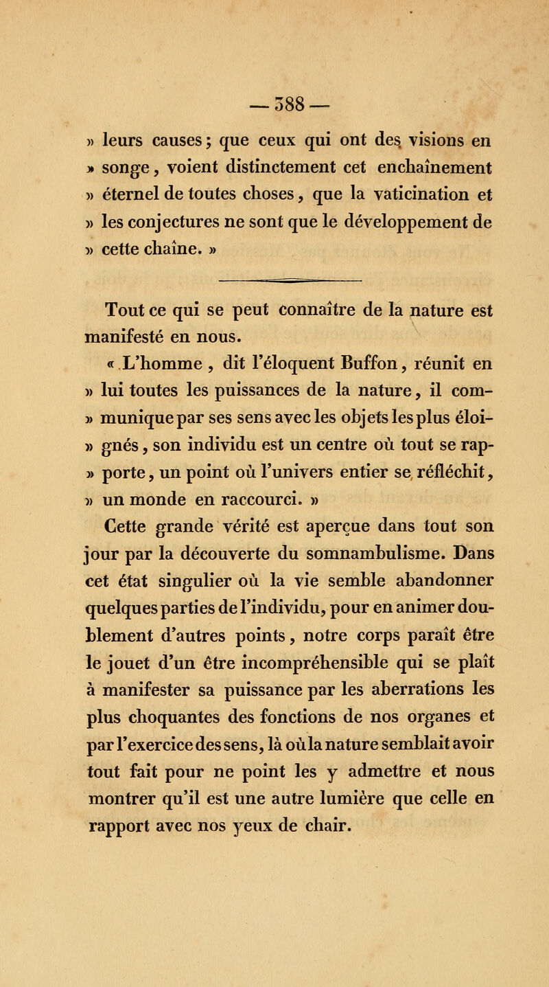 » leurs causes; que ceux qui ont des visions en » songe, voient distinctement cet enchaînement » éternel de toutes choses, que la vaticination et » les conjectures ne sont que le développement de » cette chaîne* » Tout ce qui se peut connaître de la nature est manifesté en nous. « L'homme , dit l'éloquent Buffon, réunit en » lui toutes les puissances de la nature, il coin- » muniquepar ses sens avec les objets les plus éloi- » gnés, son individu est un centre où tout se rap- » porte, un point où l'univers entier se réfléchit, » un monde en raccourci. » Cette grande vérité est aperçue dans tout son jour par la découverte du somnambulisme. Dans cet état singulier où la vie semble abandonner quelques parties de l'individu, pour en animer dou- blement d'autres points, notre corps paraît être le jouet d'un être incompréhensible qui se plaît à manifester sa puissance par les aberrations les plus choquantes des fonctions de nos organes et par l'exercice des sens, là où la nature semblait avoir tout fait pour ne point les y admettre et nous montrer qu'il est une autre lumière que celle en rapport avec nos yeux de chair.