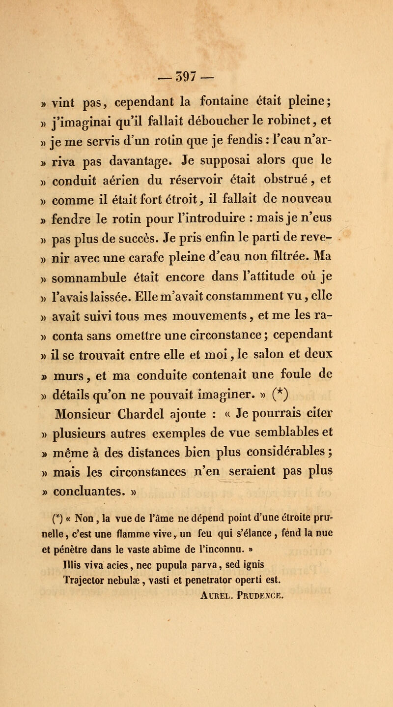 » vint pas, cependant la fontaine était pleine; » j'imaginai qu'il fallait déboucher le robinet, et » je me servis d'un rotin que je fendis : l'eau n'ar- » riva pas davantage. Je supposai alors que le » conduit aérien du réservoir était obstrué, et w comme il était fort étroit, il fallait de nouveau » fendre le rotin pour l'introduire : mais je n'eus » pas plus de succès. Je pris enfin le parti de reve- » nir avec une carafe pleine d'eau non filtrée. Ma » somnambule était encore dans l'attitude où je » l'avais laissée. Elle m'avait constamment vu, elle » avait suivi tous mes mouvements, et me les ra- » conta sans omettre une circonstance ; cependant » il se trouvait entre elle et moi, le salon et deux » murs, et ma conduite contenait une foule de )> détails qu'on ne pouvait imaginer. » (*) Monsieur Chardel ajoute : « Je pourrais citer » plusieurs autres exemples de vue semblables et » même à des distances bien plus considérables ; » mais les circonstances n'en seraient pas plus » concluantes. » (*) « Non, la vue de l'âme ne dépend point d'une étroite pru- nelle , c'est une flamme vive, un feu qui s'élance, fend la nue et pénètre dans le vaste abîme de l'inconnu. » Illis viva acies, nec pupula parva, sed ignis Trajector nebulse, vasti et penetrator operti est. Aurel. Prudence.