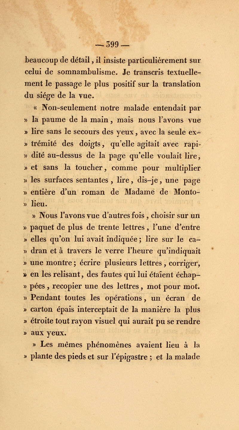 —.599 — beaucoup de détail, il insiste particulièrement sur celui de somnambulisme. Je transcris textuelle- ment le passage le plus positif sur la translation du siège de la vue. « Non-seulement notre malade entendait par » la paume de la main, mais nous l'avons vue » lire sans le secours des yeux, avec la seule ex- » trémité des doigts, qu'elle agitait avec rapi- » dite au-dessus de la page qu'elle voulait lire, » et sans la toucher, comme pour multiplier » les surfaces sentantes , lire, dis-je, une page » entière d'un roman de Madame de Monto- » lieu. » Nous l'avons vue d'autres fois , choisir sur un » paquet de plus de trente lettres, Tune d'entre » elles qu'on lui avait indiquée ; lire sur le ca- » dran et à travers le verre l'heure qu'indiquait » une montre ; écrire plusieurs lettres , corriger, » en les relisant, des fautes qui lui étaient échap- » pées , recopier une des lettres, mot pour mot. » Pendant toutes les opérations, un écran de » carton épais interceptait de la manière la plus » étroite tout rayon visuel qui aurait pu se rendre » aux yeux. » Les mêmes phénomènes avaient lieu à la » plante des pieds et sur l'épigastre ; et la malade