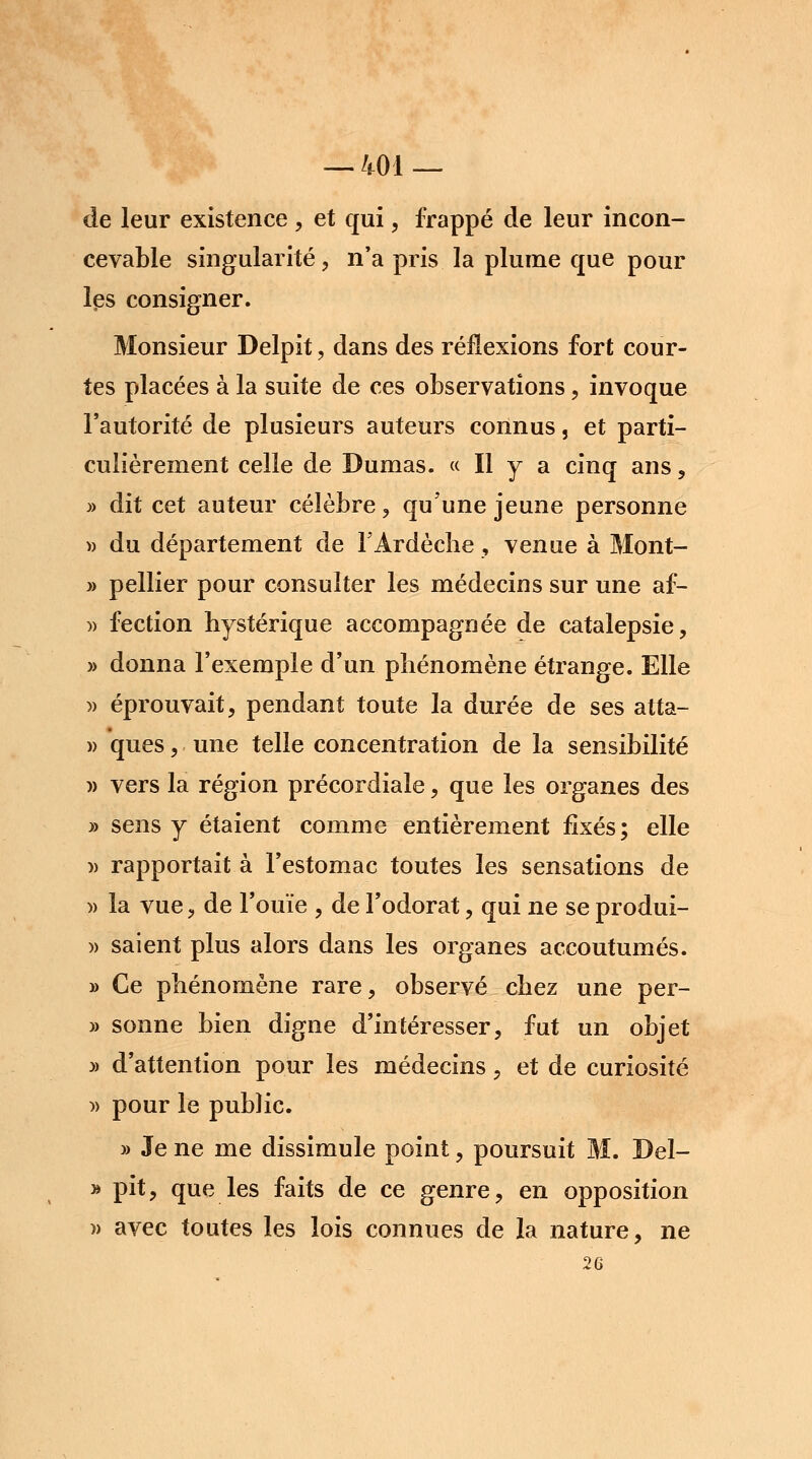 de leur existence , et qui, frappé de leur incon- cevable singularité , n'a pris la plume que pour les consigner. Monsieur Delpit, dans des réflexions fort cour- tes placées à la suite de ces observations, invoque l'autorité de plusieurs auteurs connus, et parti- culièrement celle de Dumas. « Il y a cinq ans, » dit cet auteur célèbre, qu'une jeune personne » du département de TArdècîie, venue à Môrit- » pellier pour consulter les médecins sur une af- » fection hystérique accompagnée de catalepsie, » donna l'exemple d'un phénomène étrange. Elle » éprouvait, pendant toute la durée de ses atta- » ques, une telle concentration de la sensibilité » vers la région précordiale, que les organes des » sens y étaient comme entièrement fixés ; elle )> rapportait à l'estomac toutes les sensations de » la vue, de l'ouïe , de l'odorat, qui ne se produi- » saient plus alors dans les organes accoutumés. » Ce phénomène rare, observé chez une per- » sonne bien digne d'intéresser, fut un objet » d'attention pour les médecins, et de curiosité » pour le public. » Je ne me dissimule point, poursuit M. Del- » pit, que les faits de ce genre, en opposition » avec toutes les lois connues de la nature, ne 2G