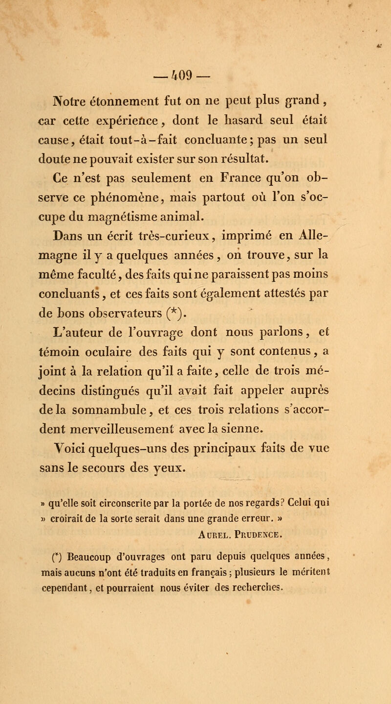 Notre étonnement fut on ne peut plus grand , car cette expérience , dont le hasard seul était cause, était tout-à-fait concluante ; pas un seul doute ne pouvait exister sur son résultat. Ce n'est pas seulement en France qu'on ob- serve ce phénomène, mais partout où l'on s'oc- cupe du magnétisme animal. Dans un écrit très-curieux, imprimé en Alle- magne il y a quelques années, on trouve, sur la même faculté, des faits qui ne paraissent pas moins concluants, et ces faits sont également attestés par de bons observateurs (*). L'auteur de l'ouvrage dont nous parlons, et témoin oculaire des faits qui y sont contenus, a joint à la relation qu'il a faite, celle de trois mé- decins distingués qu'il avait fait appeler auprès de la somnambule, et ces trois relations s'accor- dent merveilleusement avec la sienne. Voici quelques-uns des principaux faits de vue sans le secours des yeux. » qu'elle soit circonscrite par la portée de nos regards? Celui qui » croirait de la sorte serait dans une grande erreur. » Aurel. Prudence. O Beaucoup d'ouvrages ont paru depuis quelques années, mais aucuns n'ont été traduits en français ; plusieurs le méritent cependant, et pourraient nous éviter des recherches.