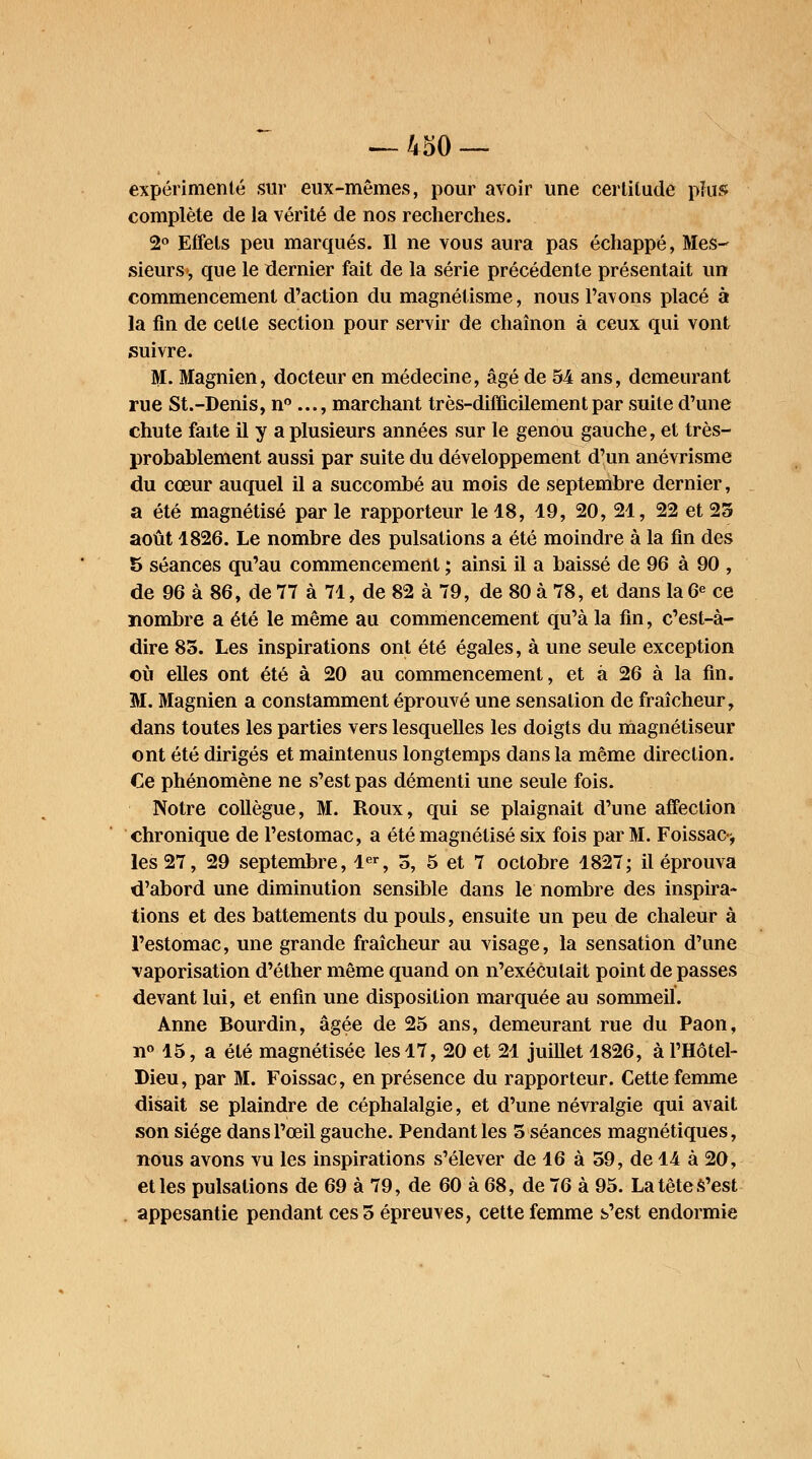 expérimenté sur eux-mêmes, pour avoir une certitude plus complète de la vérité de nos recherches. 2° Eifels peu marqués. Il ne vous aura pas échappé, Mes- sieurs, que le dernier fait de la série précédente présentait un commencement d'action du magnétisme, nous l'avons placé à la fin de celle section pour servir de chaînon à ceux qui vont suivre. M. Magnien, docteur en médecine, âgé de 54 ans, demeurant rue St.-Denis, n° ..., marchant très-difficilement par suite d'une chute faite il y a plusieurs années sur le genou gauche, et très- probablement aussi par suite du développement d'un anévrisme du cœur auquel il a succombé au mois de septembre dernier, a été magnétisé par le rapporteur le 18, 19, 20, 21, 22 et 25 août 1826. Le nombre des pulsations a été moindre à la fin des 5 séances qu'au commencement ; ainsi il a baissé de 96 à 90 , de 96 à 86, de 77 à 71, de 82 à 79, de 80 à 78, et dans la 6e ce nombre a été le même au commencement qu'à la fin, c'est-à- dire 85. Les inspirations ont été égales, à une seule exception où elles ont été à 20 au commencement, et à 26 à la fin. M. Magnien a constamment éprouvé une sensation de fraîcheur, dans toutes les parties vers lesquelles les doigts du magnétiseur ont été dirigés et maintenus longtemps dans la même direction. Ce phénomène ne s'est pas démenti une seule fois. Notre collègue, M. Roux, qui se plaignait d'une affection chronique de l'estomac, a été magnétisé six fois par M. Foissac^ les 27, 29 septembre, 1er, 5, 5 et 7 octobre 1827; il éprouva d'abord une diminution sensible dans le nombre des inspira- tions et des battements du pouls, ensuite un peu de chaleur à l'estomac, une grande fraîcheur au visage, la sensation d'une vaporisation d'éther même quand on n'exécutait point de passes devant lui, et enfin une disposition marquée au sommeil. Anne Bourdin, âgée de 25 ans, demeurant rue du Paon, n° 15, a élé magnétisée les 17, 20 et 21 juillet 1826, à l'Hôtel- Dieu, par M. Foissac, en présence du rapporteur. Cette femme disait se plaindre de céphalalgie, et d'une névralgie qui avait son siège dans l'œil gauche. Pendant les 5 séances magnétiques, nous avons vu les inspirations s'élever de 16 à 59, de 14 à 20, et les pulsations de 69 à 79, de 60 à 68, de 76 à 95. La tête S'est appesantie pendant ces 5 épreuves, cette femme s'est endormie