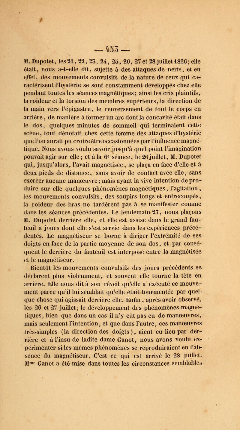 M. Dupolet, les 24 , 22,25, 24, 25, 26, 27 et 28 juillet 1826; elle était, nous a-t-elle dit, sujette à des attaques de nerfs, et en effet, des mouvements convulsifs de la nature de ceux qui ca- ractérisent l'hystérie se sont constamment développés chez elle pendant toutes les séances magnétiques ; ainsi les cris plaintifs, la roideur et la torsion des membres supérieurs, la direction de la main vers l'épigastre, le renversement de tout le corps en arrière, de manière à former un arc dont la concavité était dans le dos, quelques minutes de sommeil qui terminaient cette scène, tout dénotait chez cette femme des attaques d'hystérie que l'on aurait pu croire être occasionnées par l'influence magné- tique. Nous avons voulu savoir jusqu'à quel point l'imagination pouvait agir sur elle; et à la 6e séance, le 26 juillet, M. Dupotet qui, jusqu'alors, l'avait magnétisée, se plaça en face d'elle et à deux pieds de distance, sans avoir de contact avec elle, sans exercer aucune manœuvre; mais ayant la vive intention de pro- duire sur elle quelques phénomènes magnétiques, l'agitation, les mouvements convulsifs, des soupirs longs et entrecoupés, la roideur des bras ne tardèrent pas à se manifester comme dans les séances précédentes. Le lendemain 27, nous plaçons M. Dupotet derrière elle, et elle est assise dans le grand fau- teuil à joues dont elle s'est servie dans les expériences précé- dentes. Le magnétiseur se borne à diriger l'extrémité de ses doigts en face de la partie moyenne de son dos, et par consé- quent le derrière du fauteuil est interposé entre la magnétisée et le magnétiseur. Bientôt les mouvements convulsifs des jours précédents se déclarent plus violemment, et souvent elle tourne la tête en arrière. Elle nous dit à son réveil qu'elle a exécuté ce mouve- ment parce qu'il lui semblait qu'elle était tourmentée par quel- que chose qui agissait derrière elle. Enfin, après avoir observé, les 26 et 27 juillet; le développement des phénomènes magné- tiques, bien que dans un cas il n'y eût pas eu de manœuvres, mais seulement l'intention, et que dans l'autre, ces manœuvres très-simples (la direction des doigts), aient eu lieu par der- rière et àl'insu de ladite dame Ganot, nous avons voulu ex- périmenter si les mêmes phénomènes se reproduiraient en l'ab- sence du magnétiseur. C'est ce qui est arrivé le 28 juillet. Mme Ganot a été mise dans toutes les circonstances semblables