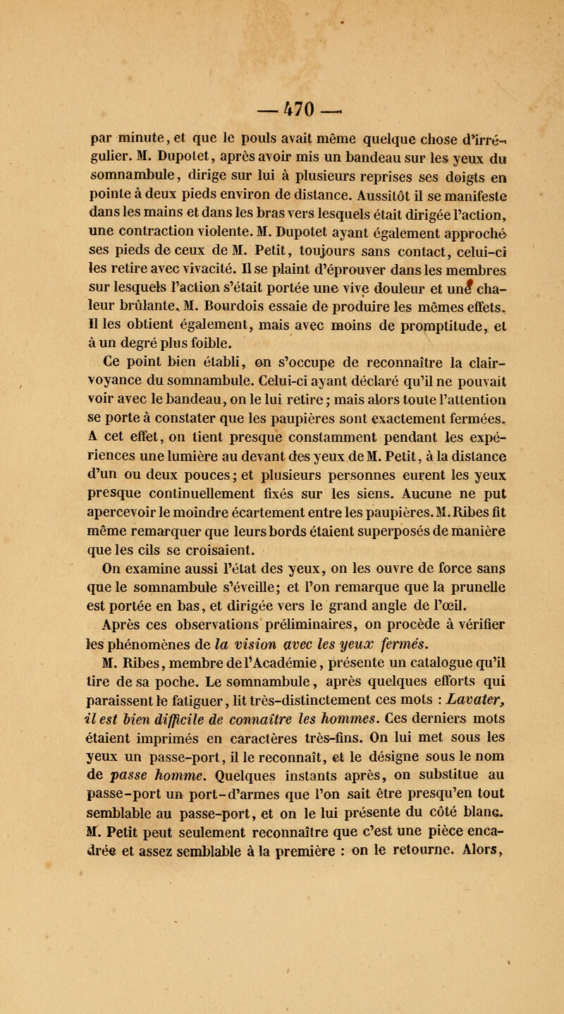 par minute, et que le pouls avait même quelque chose d'irré-^ gulier. M. Dupolet, après avoir mis un bandeau sur les yeux du somnambule, dirige sur lui à plusieurs reprises ses doigts en pointe à deux pieds environ de distance. Aussitôt il se manifeste dans les mains et dans les bras vers lesquels était dirigée l'action, une contraction violente. M. Dupotet ayant également approché ses pieds de ceux de M. Petit, toujours sans contact, celui-ci les retire avec vivacité. Il se plaint d'éprouver dans les membres sur lesquels l'action s'était portée une vive douleur et une* cha- leur brûlante, M. Bourdois essaie de produire les mômes effets. Il les obtient également, mais avec moins de promptitude, et à un degré plus foible. Ce point bien établi, on s'occupe de reconnaître la clair- voyance du somnambule. Celui-ci ayant déclaré qu'il ne pouvait voir avec le bandeau, on le lui retire ; mais alors toute l'attention se porte à constater que les paupières sont exactement fermées, A cet effet, on tient presque constamment pendant les expé- riences une lumière au devant des yeux de M. Petit, à la distance d'un ou deux pouces; et plusieurs personnes eurent les yeux presque continuellement fixés sur les siens. Aucune ne put apercevoir le moindre écartement entre les paupières. M. Ribes fit même remarquer que leurs bords étaient superposés de manière que les cils se croisaient. On examine aussi l'état des yeux, on les ouvre de force sans que le somnambule s'éveille; et l'on remarque que la prunelle est portée en bas, et dirigée vers le grand angle de l'œil. Après ces observations préliminaires, on procède à vérifier les phénomènes de la vision avec les yeux fermés. M. Ribes, membre de 1*Académie, présente un catalogue qu'il tire de sa poche. Le somnambule, après quelques efforts qui paraissent le fatiguer, lit très-distinctement ces mots : Lavater, il est bien difficile de connaître les hommes. Ces derniers mots étaient imprimés en caractères très-fins. On lui met sous les yeux un passe-port, il le reconnaît, et le désigne sous le nom de passe homme. Quelques instants après, on substitue au passe-port un port-d'armes que l'on sait être presqu'en tout semblable au passe-port, et on le lui présente du côté blanc. M. Petit peut seulement reconnaître que c'est une pièce enca- drée et assez semblable à la première : on le retourne. Alors,