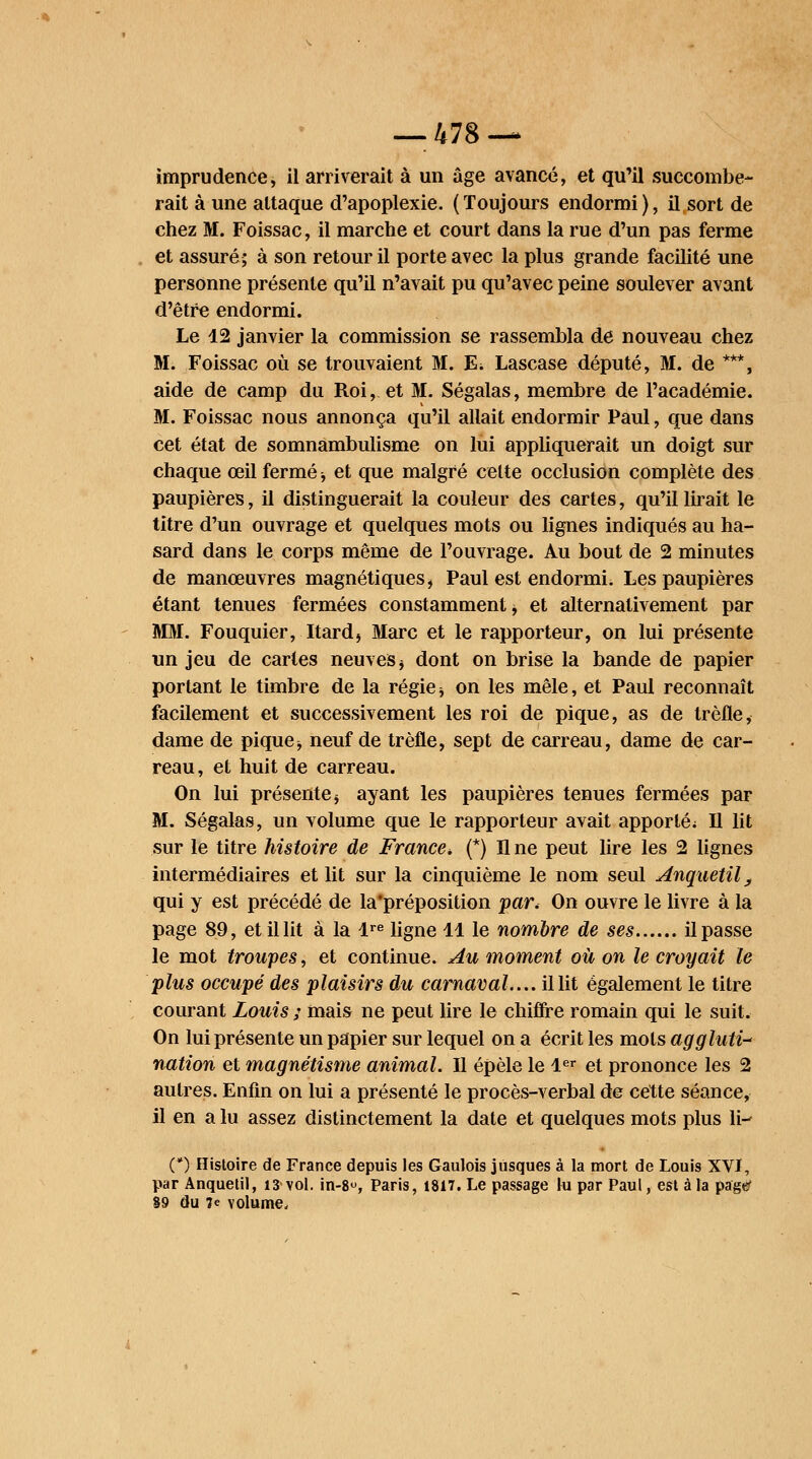 imprudence, il arriverait à un âge avancé, et qu'il succombe- rait à une attaque d'apoplexie. (Toujours endormi), il sort de chez M. Foissac, il marche et court dans la rue d'un pas ferme et assuré; à son retour il porte avec la plus grande facilité une personne présente qu'il n'avait pu qu'avec peine soulever avant d'être endormi. Le 12 janvier la commission se rassembla de nouveau chez M. Foissac où se trouvaient M. E. Lascase député, M. de ***, aide de camp du Roi, et M. Ségalas, membre de l'académie. M. Foissac nous annonça qu'il allait endormir Paul, que dans cet état de somnambulisme on lui appliquerait un doigt sur chaque œil fermé -, et que malgré cette occlusion complète des paupières, il distinguerait la couleur des cartes, qu'il lirait le titre d'un ouvrage et quelques mots ou lignes indiqués au ha- sard dans le corps même de l'ouvrage. Au bout de 2 minutes de manœuvres magnétiques, Paul est endormi. Les paupières étant tenues fermées constamment, et alternativement par MM. Fouquier, Itardj Marc et le rapporteur, on lui présente un jeu de caries neuves * dont on brise la bande de papier portant le timbre de la régie * on les mêle, et Paul reconnaît facilement et successivement les roi de pique, as de trèfle, dame de pique -, neuf de trèfle, sept de carreau, dame de car- reau, et huit de carreau. On lui présente $ ayant les paupières tenues fermées par M. Ségalas, un volume que le rapporteur avait apporté; Il lit sur le titre histoire de France, (*) H ne peut lire les 2 lignes intermédiaires et lit sur la cinquième le nom seul Anquetil, qui y est précédé de la'préposition par. On ouvre le livre à la page 89, et il lit à la lre ligne 11 le nombre de ses il passe le mot troupes, et continue. Au moment ou on le croyait le -plus occupé des plaisirs du carnaval.... il lit également le titre courant Louis ; mais ne peut lire le chiffre romain qui le suit. On lui présente un papier sur lequel on a écrit les mots aggluti- nation et magnétisme animal. Il épèle le 1er et prononce les 2 autres. Enfin on lui a présenté le procès-verbal de cette séance, il en a lu assez distinctement la date et quelques mots plus li- (*) Histoire de France depuis les Gaulois jusques à la mort de Louis XVI, par Anquetil, 13 vol. in-8°, Paris, 1817. Le passage lu par Paul, est à la page? 89 du 7e volume.