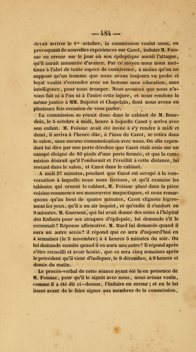 devait arriver le 4er octobre, la commission voulut aussi, en provoquant de nouvelles expériences sur Cazot, induireM. Fois- sac en erreur sur le jour où son épileptique aurait l'attaque, qu'il aurait annoncée d'avance. Par ce moyen nous nous met- tions à l'abri de toute espèce de connivence, à moins qu'on ne suppose qu'un homme que nous avons toujours vu probe et loyal voulût s'entendre avec un homme sans éducation, sans intelligence, pour nous tromper. Nous avouons que nous n'a- vons fait ni à l'un ni à l'autre cette injure, et nous rendons la même justice à MM. Dupotel et Chapelain, dont nous avons eu plusieurs fois occasion de vous parler. La commission se réunit donc dans le cabinet de M. Bour- dois, le 5 octobre à midi, heure à laquelle Cazot y arriva avec son enfant. M. Foissac avait été invité à s'y rendre à midi et demi, il arriva à l'heure dite, à l'insu de Cazot, se retira dans le salon, sans aucune communication avec nous. On alla cepen- dant lui dire par une porte dérobée que Cazot était assis sur un canapé éloigné de 10 pieds d'une porte fermée, et que la com- mision désirait qu'il l'endormît et l'éveillât à cette distance, lui restant dans le salon, et Cazot dans le cabinet. À midi 57 minutes, pendant que Cazot est occupé à la con- versation à laquelle nous nous livrions, et qu'il examine les tableaux qui ornent le cabinet, M. Foissac placé dans la pièce voisine commence ses manœuvres magnétiques, et nous remar- quons qu'au bout de quatre minutes, Cazot clignote légère- ment les yeux, qu'il a un air inquiet, et qu'enfin il s'endort en 9 minutes. M. Guersent, qui lui avait donné des soins à l'hôpital des Enfants pour ses attaques d'épilepsie, lui demande s'il le reconnaît ? Réponse affirmative. M. Itard lui demande quand il aura un autre accès? il répond que ce sera d'aujourd'hui en 4 semaines (le 5 novembre) à 4 heures 5 minutes du soir. On lui demande ensuite quand il en aura une autre? Il répond après s'être recueilli et avoir hésité, que ce sera cinq semaines après le précédent qu'il vient d'indiquer, le 9 décembre, à 9 heures et demie du matin. Le procès-verbal de cette séance ayant été lu en présence de M. Foissac, pour qu'il le signât avec nous, nous avions voulu, comme il a été dit ci-dessus, l'induire en erreur ; et en le lui lisant avant de le faire signer aux membres de la commission,