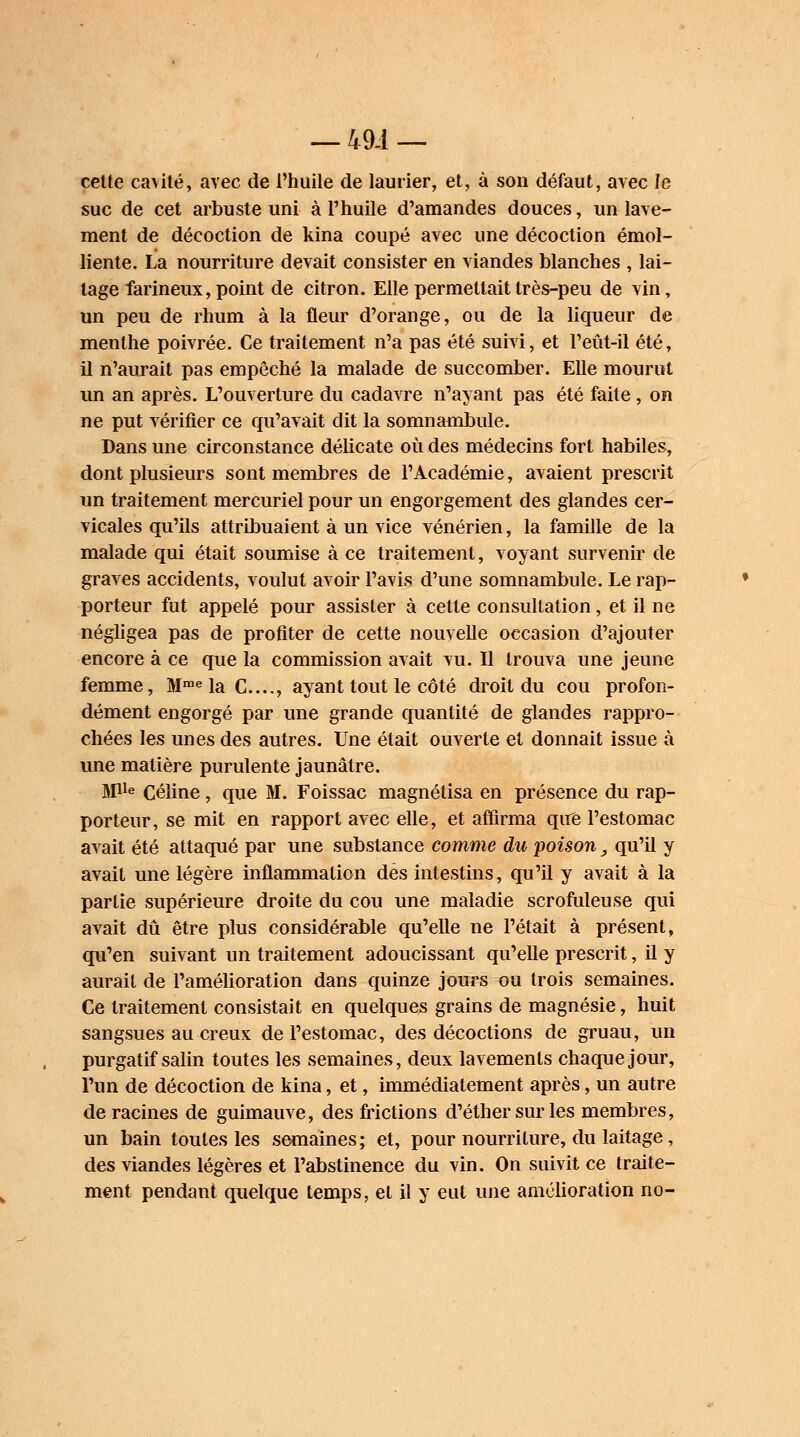 — 49-1 — cette cavité, avec de l'huile de laurier, et, à son défaut, avec le suc de cet arbuste uni à l'huile d'amandes douces, un lave- ment de décoction de kina coupé avec une décoction émol- liente. La nourriture devait consister en viandes blanches , lai- tage farineux, point de citron. Elle permettait très-peu de vin, un peu de rhum à la fleur d'orange, ou de la liqueur de menthe poivrée. Ce traitement n'a pas été suivi, et l'eût-il été, il n'aurait pas empêché la malade de succomber. Elle mourut un an après. L'ouverture du cadavre n'ayant pas été faite, on ne put vérifier ce qu'avait dit la somnambule. Dans une circonstance délicate où des médecins fort habiles, dont plusieurs sont membres de l'Académie, avaient prescrit un traitement mercuriel pour un engorgement des glandes cer- vicales qu'ils attribuaient à un vice vénérien, la famille de la malade qui était soumise à ce traitement, voyant survenir de graves accidents, voulut avoir l'avis d'une somnambule. Le rap- porteur fut appelé pour assister à cette consultation, et il ne négligea pas de profiter de cette nouvelle occasion d'ajouter encore à ce que la commission avait vu. Il trouva une jeune femme, Mme la C...., ayant tout le côté droit du cou profon- dément engorgé par une grande quantité de glandes rappro- chées les unes des autres. Une était ouverte et donnait issue à une matière purulente jaunâtre. M11* Céline, que M. Foissac magnétisa en présence du rap- porteur, se mit en rapport avec elle, et affirma que l'estomac avait été attaqué par une substance comme du poison y qu'il y avait une légère inflammation dés intestins, qu'il y avait à la partie supérieure droite du cou une maladie scrofuleuse qui avait dû être plus considérable qu'elle ne l'était à présent, qu'en suivant un traitement adoucissant qu'elle prescrit, il y aurait de l'amélioration dans quinze jours ou trois semaines. Ce traitement consistait en quelques grains de magnésie, huit sangsues au creux de l'estomac, des décoctions de gruau, un purgatif salin toutes les semaines, deux lavements chaque jour, l'un de décoction de kina, et, immédiatement après, un autre de racines de guimauve, des frictions d'éther sur les membres, un bain toutes les semaines; et, pour nourriture, du laitage, des viandes légères et l'abstinence du vin. On suivit ce traite- ment pendant quelque temps, et il y eut une amélioration no-