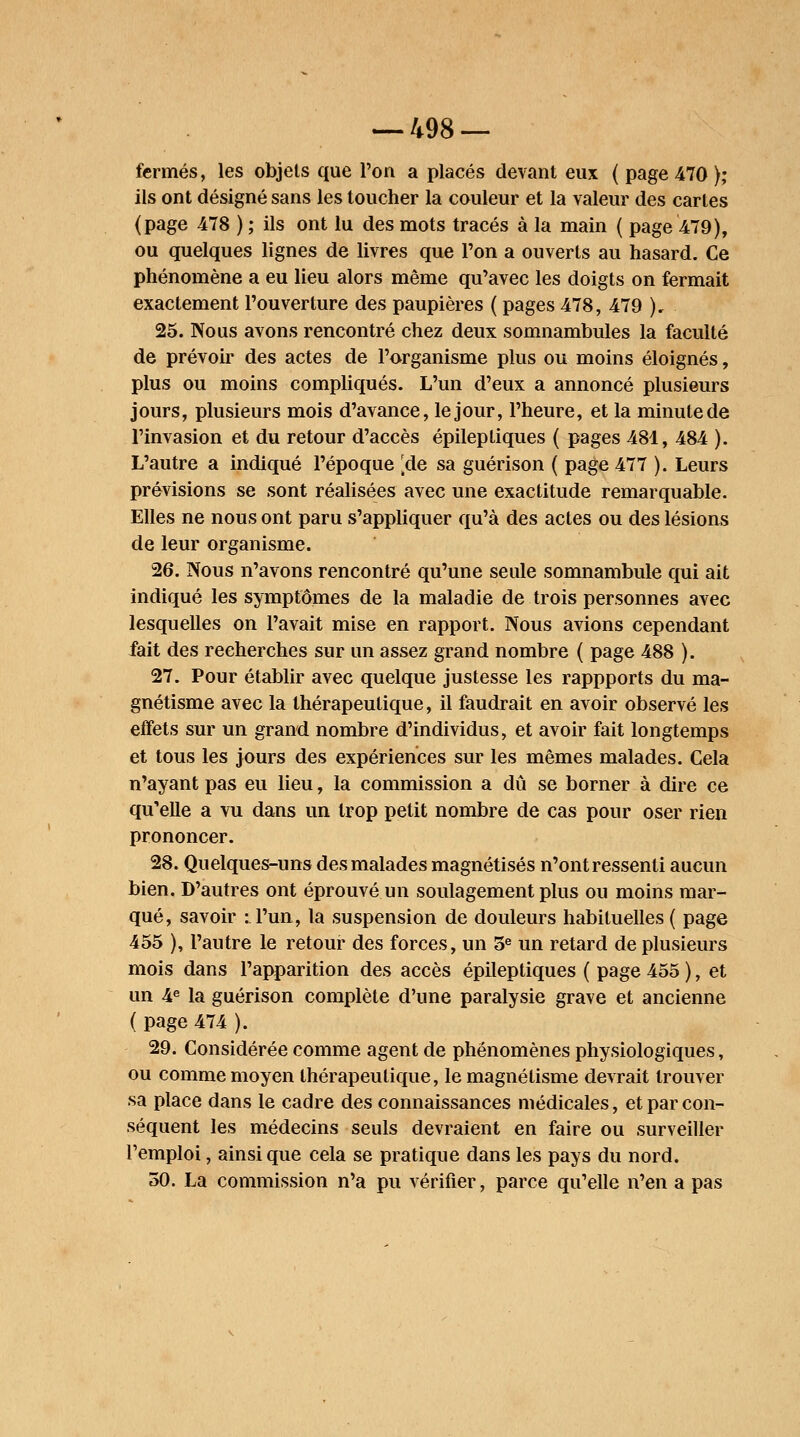 fermés, les objets que l'on a placés devant eux ( page 470 ); ils ont désigné sans les toucher la couleur et la valeur des cartes (page 478 ) ; ils ont lu des mots tracés à la main ( page 479), ou quelques lignes de livres que l'on a ouverts au hasard. Ce phénomène a eu lieu alors même qu'avec les doigts on fermait exactement l'ouverture des paupières ( pages 478, 479 )„ 25. Nous avons rencontré chez deux somnambules la faculté de prévoir des actes de l'organisme plus ou moins éloignés, plus ou moins compliqués. L'un d'eux a annoncé plusieurs jours, plusieurs mois d'avance, le jour, l'heure, et la minute de l'invasion et du retour d'accès épileptiques ( pages 481, 484 ). L'autre a indiqué l'époque ^de sa guérison ( page 477 ). Leurs prévisions se sont réalisées avec une exactitude remarquable. Elles ne nous ont paru s'appliquer qu'à des actes ou des lésions de leur organisme. 26. Nous n'avons rencontré qu'une seule somnambule qui ait indiqué les symptômes de la maladie de trois personnes avec lesquelles on l'avait mise en rapport. Nous avions cependant fait des recherches sur un assez grand nombre ( page 488 ). 27. Pour établir avec quelque justesse les rappports du ma- gnétisme avec la thérapeutique, il faudrait en avoir observé les effets sur un grand nombre d'individus, et avoir fait longtemps et tous les jours des expériences sur les mêmes malades. Cela n'ayant pas eu lieu, la commission a dû se borner à dire ce qu'elle a vu dans un trop petit nombre de cas pour oser rien prononcer. 28. Quelques-uns des malades magnétisés n'ont ressenti aucun bien. D'autres ont éprouvé un soulagement plus ou moins mar- qué, savoir : l'un, la suspension de douleurs habituelles ( page 455 ), l'autre le retour des forces, un 5e un retard de plusieurs mois dans l'apparition des accès épileptiques ( page 455 ), et un 4e la guérison complète d'une paralysie grave et ancienne ( page 474 ). 29. Considérée comme agent de phénomènes physiologiques, ou comme moyen thérapeutique, le magnétisme devrait trouver sa place dans le cadre des connaissances médicales, et par con- séquent les médecins seuls devraient en faire ou surveiller l'emploi, ainsi que cela se pratique dans les pays du nord. 50. La commission n'a pu vérifier, parce qu'elle n'en a pas