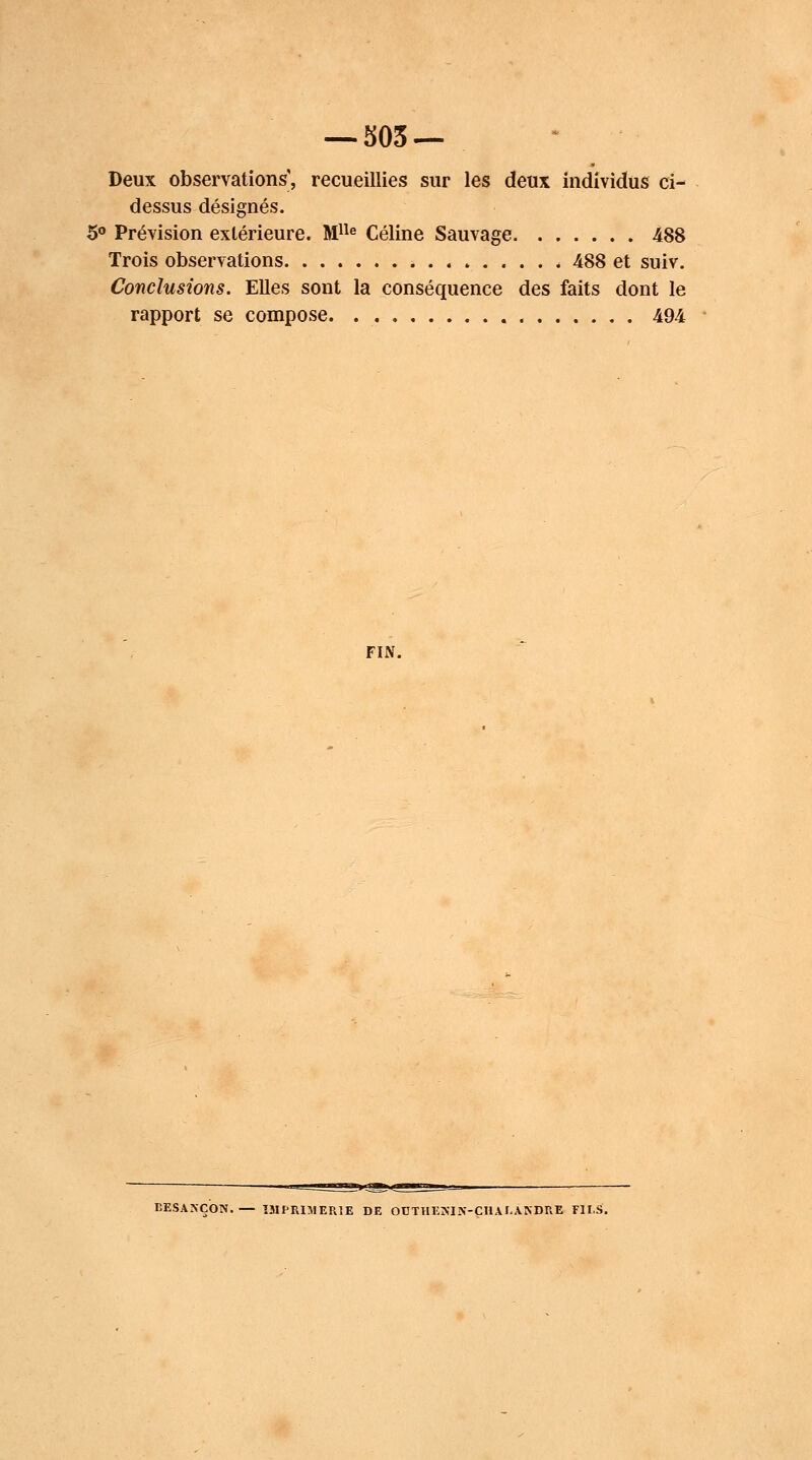 Deux observations', recueillies sur les deux individus ci- dessus désignés. 5° Prévision extérieure. Mlle Céline Sauvage 488 Trois observations 488 et suiv. Conclusions. Elles sont la conséquence des faits dont le rapport se compose 494 FIN. BESArVÇON. — IMPRIMERIE DE OUTHESIN-CHAJ-A.NDRE FII.S.