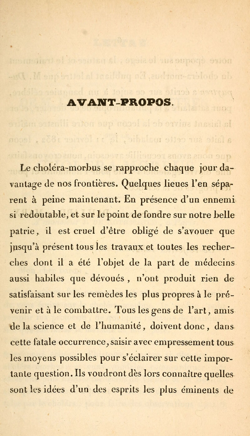 AVANT-PROPOS. Le cholëra-morbus se rapproche chaque jour da- vaulage de nos frontières. Quelques lieues l'en sépa- rent à peine maintenant. En présence d'un ennemi si redoutable, et sur le point de fondre sur notre belle patrie, il est cruel d'être obligé de s'avouer que jusqu'à présent tous les travaux et toutes les recher- ches dont il a été l'objet de la part de médecins aussi habiles que dévoués , n'ont produit rien de satisfaisant sur les remèdes les plus propres à le pré- venir et à le combattre. Tous les gens de l'art, amis de la science et de l'humanité, doivent donc, dans cette fatale occurrence^ saisir avec empressement tous les moyens possibles pour s'éclairer sur cette impor- tante question. Ils voudront dès lors connaître quelles sont les idées d'un des esprits les plus éminenls de