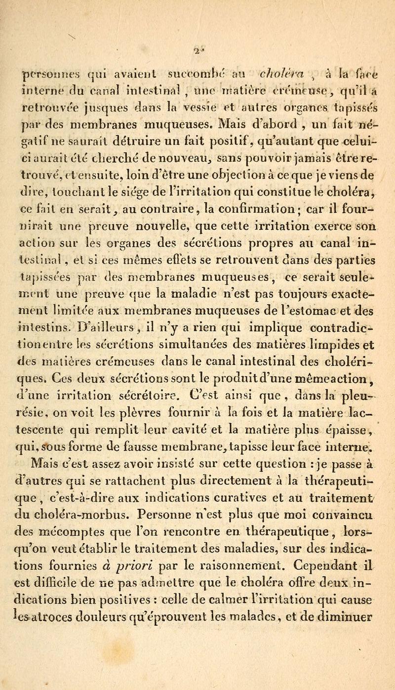 pcrsoîinc's qui avaieul sucooQîhé au choléra ^ à la face interne f]u canal inlestinal , une matière erémfTïî^e, qu'ii â retroiïvee jiisques dans la vessie et autres organes tapisses par des membranes muqueuses. Mais d'abord , un fait né- gatiTne saurait détruire un fait positif, qu'autant que celui- ci aurait été clierclié denouveau^ sans pouvoir jamais être re- trouvé, ( t ensuite, loin d'être une objection à ce que je viens de dire, touchant le siège de l'irritation qui constitue le choléra, ce fait en serait, au contraire, la confirmation; car il four- nirait une preuve nouvelle, que cette irritation exerce son action sur les organes des sécrétions propres au canal in- lestinal , et si ces mêmes efl'ets se retrouvent dans des parties taj)issées par des membranes muqueuses, ce serait seule- \TAx\\ une preuve que la maladie n'est pas toujours exacte- ment limitée aux membranes muqueuses de restomac et des intestins. D'ailleurs, il n'y a rien qui implique contradic- tionentre les sécrétions simultanées des matières limpides et des maiières crémeuses dans le canal intestinal des choléri- ques. Ces deux sécrétions sont le produit d'une mêmeaction, d\ine irritation sécrétoire. C'est ainsi que , dans la pleu- résie, on voit les plèvres fournir à la fois et la matière lac- tescente qui remplit leur cavité et la matière plus épaisse, qui, sous forme de fausse membrane, tapisse leur face interne. Mais c'est assez avoir insisté sur cette question : je passe à d'autres qui se rattachent plus directement à la thérapeuti- que , c'est-à-dire aux indications curatives et au traitement du choléra-morbus. Personne n est plus que moi convaincu des mécomptes que l'on rencontre en thérapeutique, lors- qu'on veut établir le traitement des maladies, sur des indica- tions fournies à priori par le raisonnement. Cependant il est difficile de ne pas adînettre que le choléra offre deux in- dications bien positives : celle de calmer l'irritation qui cause le&atroces douleurs qu'éprouvent les malades, et de diminuer