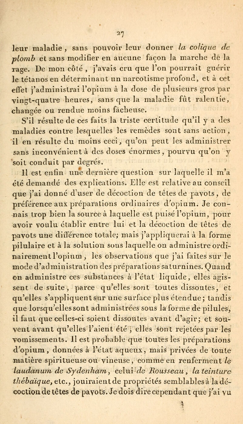 leur maladie , sans pouvoir leur donner la colique de plomb et sans modifier en aucune façon la marche dé la rage. De mon côté , j'avais cru que l'on pourrait guérir le tétanos en déterminant un narcotisme profond, et à cet effel j'administrai l'opium à la dose de plusieurs gros par vingt-quatre heures, sans que la maladie fut ralentie, changée ou rendue moins fâcheuse. S'il résulte de ces faits la triste certitude qu'il y a des maladies contre lesquelles les remèdes sont sans action, il en résulte du moins ceci^ qu'on peut les administrer sans inconvénient à des doses énormes^ pourvu qu'on y soit conduit par degrés. Il est enfin une dernière question sur laquelle il m'a été demandé des explications. Elle est relative au conseil que j'ai donné d'user de décoclion de têtes de pavots, de préférence aux préparations ordinaires d'opium. Je con- nais trop bien la source à laquelle est puisé l'opium, pour avoir voulu établir entre lui et la décoction de têtes de pavots une diiTérence totale; mais j'appliquerai à la forme pilulaire et à la solution suus laquelle on administre ordi- nairement l'opium , les observations que j'ai faites sur le mode d'administration des préparations saturnines. Quand on administre ces substances à l'état liquide, elles agis- sent de suite, parce qu'elles sont toutes dissoutes, et qu'elles s'appliquent sur une surface plus étendue; tandis que lorsqu'elles sont administrées sous la forme de pilules, il faut que celles-ci soient dissoutes avant d'agir; et sou- vent avant qu'elles l'aient été , elles sont rejetées par les vomissements. Il est probable que toutes les préparations d^opium, données à l'état aqueux, mais privées de toute matière spiritueuse ou vineuse, comme en renferment h iaudanum de Sydenham, celui de Rousseau , la teinture tliébaïque, etc., jouiraient de propriétés semblables à la dé- coction de têtes de pavots. Je dois dire cependant que j'ai vu