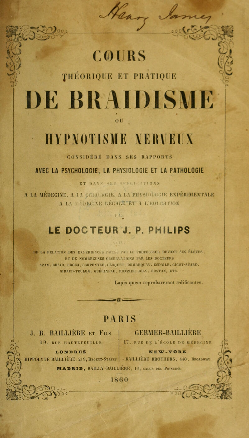 [ jL > COI US JHÉ0RIQ1 E ET PH ITIQI I DE BRAIDISME . \ • c 1 uni E ■• ou HYPNOTISME NERVEUX CONSIDÉRÉ l»\\S SES RAPPORTS AVEC LA PSYCHOLOGIE, LA PHYSIOLOGIE ET LA PATHOLOGIE \ LA MÉDECINE, \ ! ■ uCIE. A LA Pli I EXPERIMENTALE i i ; .-u::\i: LÉfi ILE ET \ i. t:ui i I nos LE DOCTEUR J. P. PHILIPS m \.\ i;i:i,\tiii\' ni;s bxpbrikxœs i\ui:.- p.ui m l'noFKSSBun devaxt sus BT DE NOMBREUSES OBSERVATIONS PAU LES DOCTBURS 1ZW. lillMIi. BROCA, C 1RPRNTKR, CLOQUBT, DBU IRQUA1 . BSDAILE, GIGOT-80AHD, Diinrn-i'i'.i i.ox. guériveau, Rox'ziRn-JOLY, nosTAN, btc. Lapis qnein reprobareranl a?dificanle*. PARIS .1. B. BAILLIÈRE et Fus GERMER-BAILL1ÈRE 1 D, HUE h \rn:ri:ru.m: LONDRES ?* HIPPQLYTE BAILLIÈRE, 219, Rbgbnt-Streft 1 , RU i: DE I I CO II l'I M I 1> I ■ I \ I NEW-YORK BAILLIÈRE BROTHERS, -SiO. Bmammi os* MADRID, BAILLY-BAILLIÈRB, II, cahï dil Principe. 186Q ! : xa