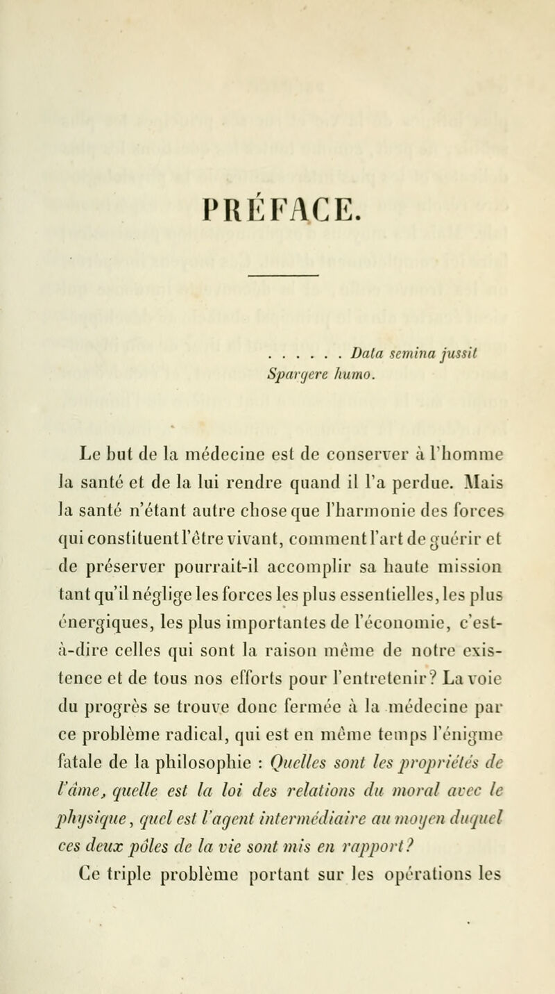 PRÉFACE. Data scmina jussit Spavcjcre liumo. Le but de la médecine est de conserver à l'homme la santé et de la lui rendre quand il l'a perdue. Mais la santé n'étant autre chose que l'harmonie des forces qui constituent l'être vivant, comment l'art de guérir et de préserver pourrait-il accomplir sa haute mission tant qu'il néglige les forces les plus essentielles, les plus énergiques, les plus importantes de l'économie, c'est- à-dire celles qui sont la raison même de notre exis- tence et de tous nos efforts pour l'entretenir ? La voie du progrès se trouve donc fermée à la médecine par ce problème radical, qui est en même temps l'énigme fatale de la philosophie : Quelles sont les propriétés de l'âme, ejuelle est la loi des relations du moral avec le physique j quel est l'agent intermédiaire au moyen duquel ees deux pâles de la vie sont mis en rapport? Ce triple problème portant sur les opérations les