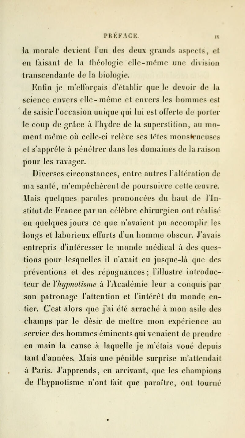 la morale devient l'un des deux grands aspects, et en luisant de la théologie elle-même une dit isioa transcendante de la biologie. Enfin je m'efforçais d'établir que le devoir de la science envers elle-même et envers les hommes est de saisir l'occasion unique qui lui est offerte de porter le coup de grâce à l'hydre de la superstition, au mo- ment même où celle-ci relève ses tètes monstrueuses et s'apprête à pénétrer dans les domaines de la raison pour les ravager. Diverses circonstances, entre autres l'altération de ma santé, m'empêchèrent de poursuivre cette œuvre. Mais quelques paroles prononcées du haut de l'In- stitut de France par un célèbre chirurgien ont réalisé en quelques jours ce que n'avaient pu accomplir les longs et laborieux efforts d'un homme obscur. J'avais entrepris d'intéresser le monde médical à des ques- tions pour lesquelles il n'avait eu jusque-là que des préventions et des répugnances; l'illustre introduc- teur de Xhypnotisme à l'Académie leur a conquis par son patronage l'attention et l'intérêt du monde en- tier. C'est alors que j'ai été arraché à mon asile des champs par le désir de mettre mon expérience au service des hommes éminenls qui venaient de prendre en main la cause à laquelle je m'étais voué dépôts tant d'années. Mais une pénible surprise m'attendait à Paris. J'apprends, en arrivant, que les champions de l'hypnotisme n'ont fait que paraître, ont tourne'