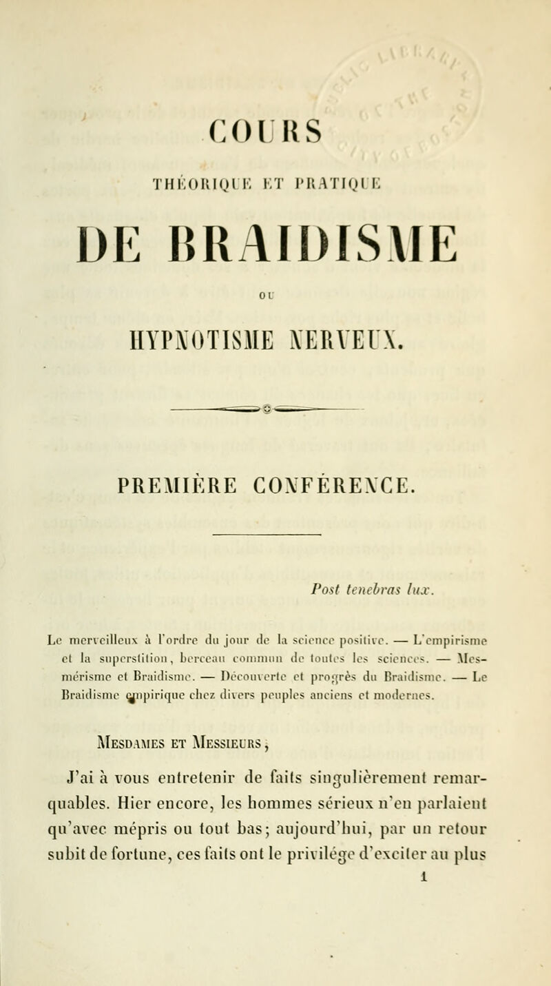 COURS THÉORIQI E ET PRATIQI E DE BRAIDISME 01 HYIWOTISHE îl'ERVEI'X. PREMIERE COXFEREXCE. Post tenebras lux. Le merveilleux à l'ordre du jour de la science positive. — L'empirisme et la superstition, berceau commun de toutes les sciences. — lies- mérisme et Braidisme. — Découverte et progrès du Braidisme. — Le Braidisme wopirique chez divers peuples anciens et modernes. Mesdames et Messieurs , J'ai à vous entretenir de faits singulièrement remar- quables. Hier encore, les hommes sérieux n'eu parlaient qu'avec mépris ou tout bas; aujourd'hui, par un retour subit de fortune, ces faits ont le privilège d'exciter au plus