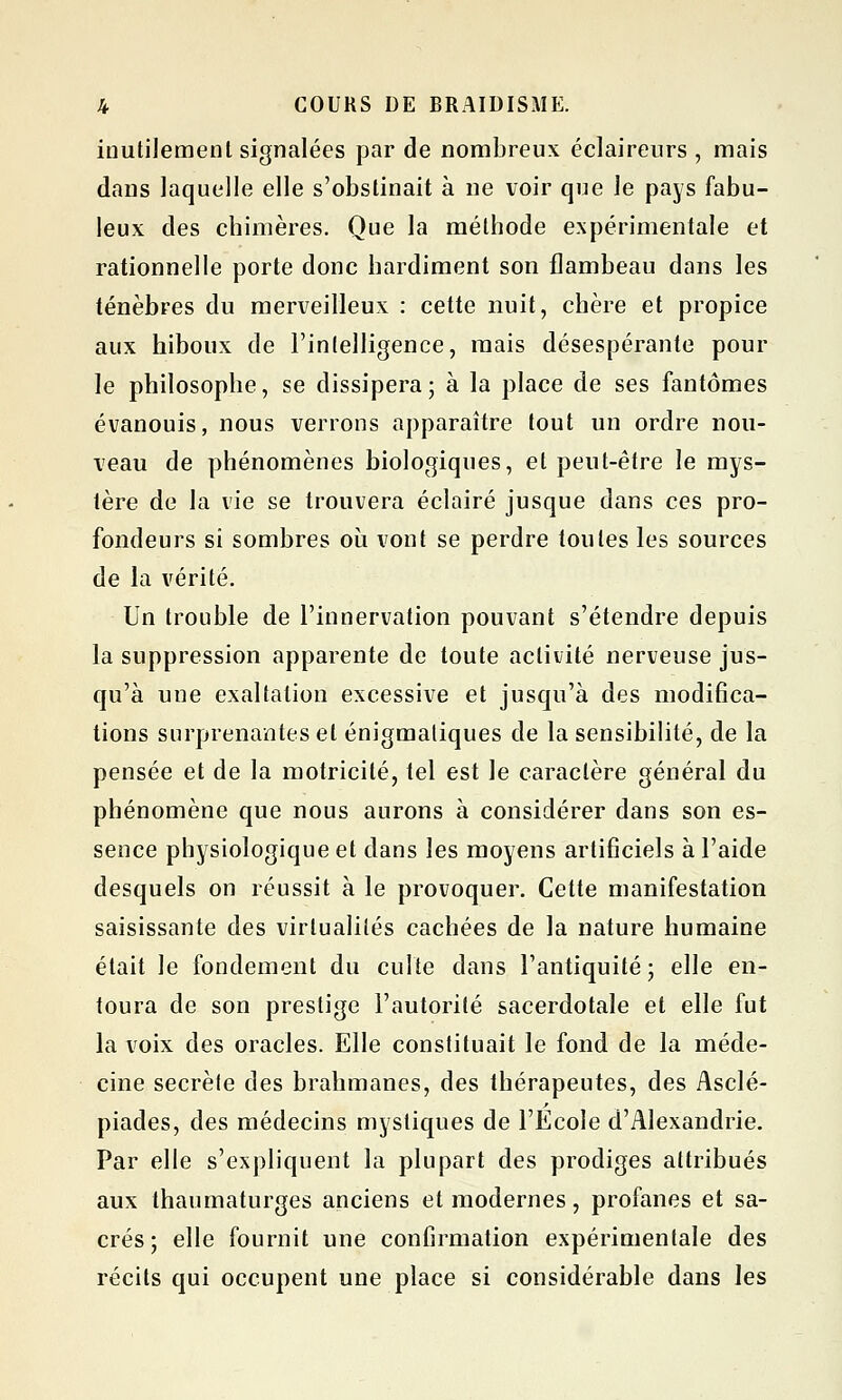 inutilement signalées par de nombreux éclairenrs , mais dans laquelle elle s'obstinait à ne voir que le pays fabu- leux des chimères. Que la méthode expérimentale et rationnelle porte donc hardiment son flambeau dans les ténèbres du merveilleux : cette nuit, chère et propice aux hiboux de l'intelligence, mais désespérante pour le philosophe, se dissipera; à la place de ses fantômes évanouis, nous verrons apparaître tout un ordre nou- veau de phénomènes biologiques, et peut-être le mys- tère de la vie se trouvera éclairé jusque dans ces pro- fondeurs si sombres où vont se perdre toutes les sources de la vérité. Un trouble de l'innervation pouvant s'étendre depuis la suppression apparente de toute activité nerveuse jus- qu'à une exaltation excessive et jusqu'à des modifica- tions surprenantes et énigmatiques de la sensibilité, de la pensée et de la motricité, tel est le caractère général du phénomène que nous aurons à considérer dans son es- sence physiologique et dans les moyens artificiels à l'aide desquels on réussit à le provoquer. Cette manifestation saisissante des virtualités cachées de la nature humaine était le fondement du culte dans l'antiquité; elle en- toura de son prestige l'autorité sacerdotale et elle fut la voix des oracles. Elle constituait le fond de la méde- cine secrète des brahmanes, des thérapeutes, des Asclé- piades, des médecins mystiques de l'Ecole d'Alexandrie. Par elle s'expliquent la plupart des prodiges attribués aux thaumaturges anciens et modernes, profanes et sa- crés; elle fournit une confirmation expérimentale des récits qui occupent une place si considérable dans les