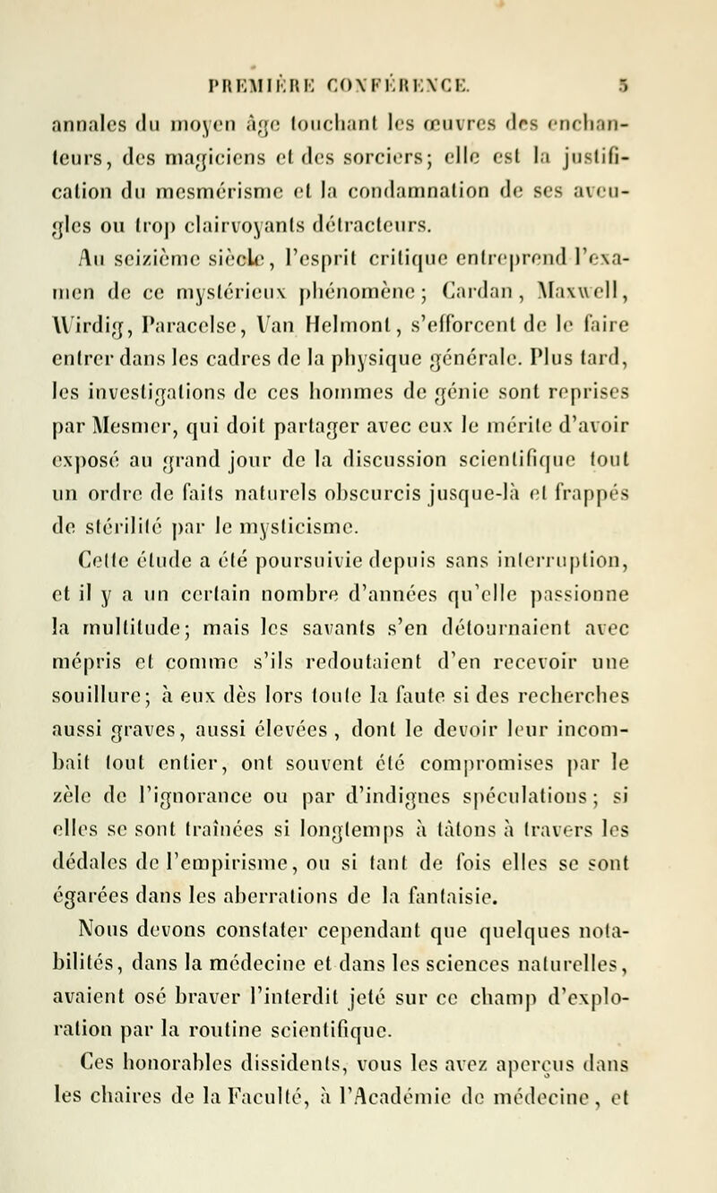 annales du moyen âge touchant les œuvres des enchan- teurs, des magiciens et des sorciers; elle csl la juslifi- calion du mesmérisme et la condamnation de ses aveu- gles ou trop clairvoyants détracteurs. Au seizième siècle, l'esprit critique entreprend l'exa- men de ce mystérieux phénomène; Cardan, Maxwell, Wirdig, Paracelse, Van Helmonl, s'efforcent de le faire entrer dans les cadres de la physique générale. Plus tard, les investigations de ces hommes de génie sont reprises par Mesmer, qui doit partager avec eux le mérite d'avoir exposé au grand jour de la discussion scientifique fout un ordre de faits naturels obscurcis jusque-là et frappés de stérilité par le mysticisme. Celte élude a été poursuivie depuis sans interruption, et il y a un certain nombre d'années qu'elle passionne la multitude; mais les savants s'en détournaient avec mépris et comme s'ils redoutaient d'en recevoir une souillure; à eux dès lors toute la faute si des recherches aussi graves, aussi élevées, dont le devoir leur incom- bait tout entier, ont souvent été compromises par le zèle de l'ignorance ou par d'indignes spéculations; si elles se sont traînées si longtemps à talons à travers les dédales de l'empirisme, ou si tant de fois elles se sont égarées dans les aberrations de la fantaisie. Nous devons constater cependant que quelques nota- bilités, dans la médecine et dans les sciences naturelles, avaient osé braver l'interdit jeté sur ce champ d'explo- ration par la routine scientifique. Ces honorables dissidents, vous les avez aperçus dans les chaires de la Faculté, à l'Académie de médecine, et