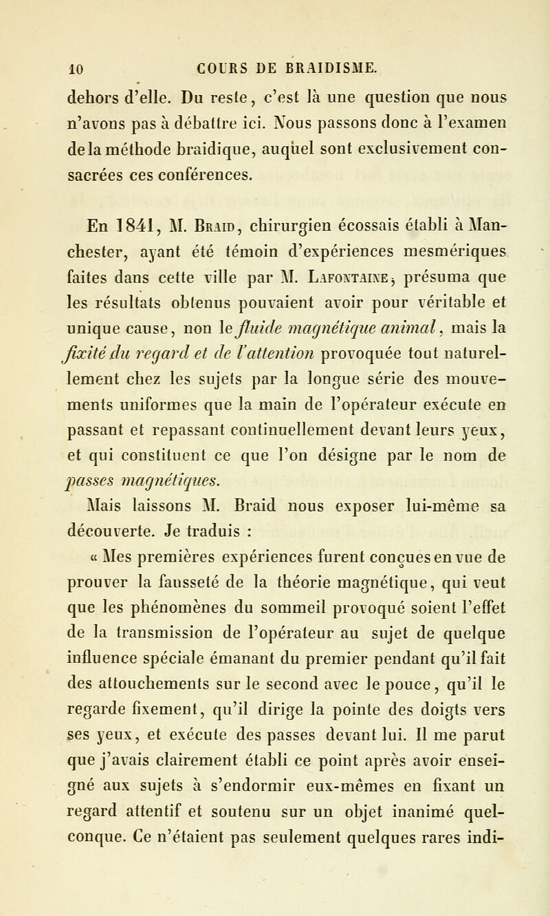 dehors d'elle. Du reste, c'est là une question que nous n'avons pas à débattre ici. Nous passons donc à l'examen de la méthode braidique, auquel sont exclusivement con- sacrées ces conférences. En 1841, M. Braid, chirurgien écossais établi à Man- chester, ayant été témoin d'expériences mesmériques faites dans cette ville par M. Lafoxtaine -, présuma que les résultats obtenus pouvaient avoir pour véritable et unique cause, non \e fluide magnétique animal, mais la fixité du regard et de l'attention provoquée tout naturel- lement chez les sujets par la longue série des mouve- ments uniformes que la main de l'opérateur exécute en passant et repassant continuellement devant leurs yeux, et qui constituent ce que l'on désigne par le nom de passes magnétiques. Mais laissons M. Braid nous exposer lui-même sa découverte. Je traduis : « Mes premières expériences furent conçues en vue de prouver la fausseté de la théorie magnétique, qui veut que les phénomènes du sommeil provoqué soient l'effet de la transmission de l'opérateur au sujet de quelque influence spéciale émanant du premier pendant qu'il fait des attouchements sur le second avec le pouce, qu'il le regarde fixement, qu'il dirige la pointe des doigts vers ses yeux, et exécute des passes devant lui. Il me parut que j'avais clairement établi ce point après avoir ensei- gné aux sujets à s'endormir eux-mêmes en fixant un regard attentif et soutenu sur un objet inanimé quel- conque. Ce n'étaient pas seulement quelques rares indi-