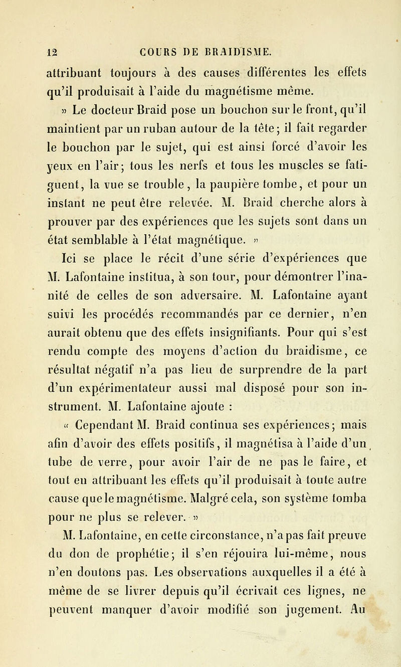 attribuant toujours à des causes différentes les effets qu'il produisait à l'aide du magnétisme même. » Le docteur Braid pose un bouchon sur le front, qu'il maintient par un ruban autour de la tête; il fait regarder le bouchon par le sujet, qui est ainsi forcé d'avoir les yeux en l'air; tous les nerfs et tous les muscles se fati- guent, la vue se trouble , la paupière tombe, et pour un instant ne peut être relevée. M. Braid cherche alors à prouver par des expériences que les sujets sont dans un état semblable à l'état magnétique. » Ici se place le récit d'une série d'expériences que M. Lafontaine institua, à son tour, pour démontrer l'ina- nité de celles de son adversaire. M. Lafontaine ayant suivi les procédés recommandés par ce dernier, n'en aurait obtenu que des effets insignifiants. Pour qui s'est rendu compte des moyens d'action du braidisme, ce résultat négatif n'a pas lieu de surprendre de la part d'un expérimentateur aussi mal disposé pour son in- strument. M. Lafontaine ajoute : « Cependant M. Braid continua ses expériences; mais afin d'avoir des effets positifs, il magnétisa à l'aide d'un, tube de verre, pour avoir l'air de ne pas le faire, et tout en attribuant les effets qu'il produisait à toute autre cause que le magnétisme. Malgré cela, son système tomba pour ne plus se relever. » M. Lafontaine, en cette circonstance, n'a pas fait preuve du don de prophétie; il s'en réjouira lui-même, nous n'en doutons pas. Les observations auxquelles il a été à même de se livrer depuis qu'il écrivait ces lignes, ne peuvent manquer d'avoir modifié son jugement. Au