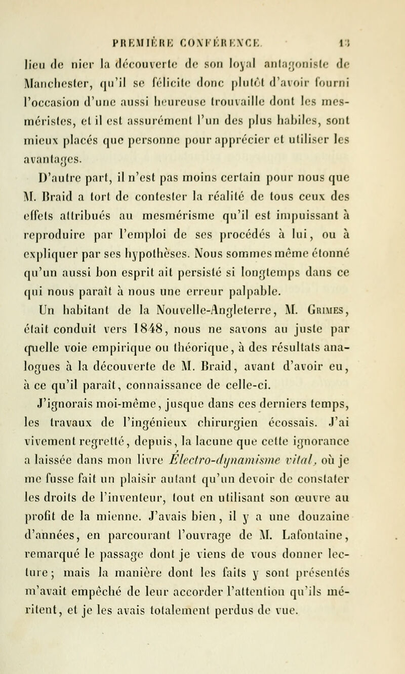 lieu de nier la découverte <!<• son loyal antagoniste <!«• Manchester, qu'il se félicite donc plutôt d'avoir fourni l'occasion d'une aussi heureuse trouvaille dont les mes- méristes, et il est assurément l'un des plus habiles, sont mieux placés que personne pour apprécier et utiliser les avantages. D'autre part, il n'est pas moins certain pour nous que M. IJraid a tort de contester la réalité de tous ceux des effets attribués au mesmérisme qu'il est impuissant à reproduire par l'emploi de ses procédés à lui, ou à expliquer par ses hypothèses. Nous sommes même étonné qu'un aussi bon esprit ait persisté si longtemps dans ce qui nous paraît à nous une erreur palpable. Un habitant de la Nouvelle-Angleterre, M. Grimes, était conduit vers 1848, nous ne savons au juste par quelle voie empirique ou théorique, à des résultats ana- logues à la découverte de AI. Braid, avant d'avoir eu, à ce qu'il parait, connaissance de celle-ci. J'ignorais moi-même, jusque dans ces derniers temps, les travaux de l'ingénieux chirurgien écossais. J'ai vivement regretté, depuis, la lacune que cette ignorance a laissée dans mon livre Eicctro-dijnamixmc vital, où je me fusse fait un plaisir autant qu'un devoir de constater les droits de l'inventeur, tout en utilisant son œuvre au profit de la mienne. J'avais bien, il y a une douzaine d'années, en parcourant l'ouvrage de M. Lafontaine, remarqué le passage dont je viens de vous donner lec- ture; mais la manière dont les faits y sont présentés m'avait empêché de leur accorder l'attention qu'ils mé- ritent, et je les avais totalement perdus de vue.