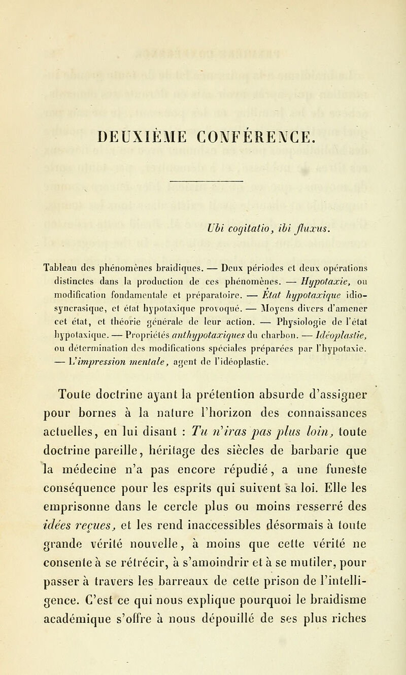 DEUXIEME CONFERENCE. Ubi cogitatio, ïbi fluxus. Tableau des phénomènes braidiques. — Deux périodes et deux opérations distinctes dans la production de ces phénomènes. — Hypotaxie, ou modification fondamentale et préparatoire. — Etat hijpotaxiqae idio- syncrasique, et état hypotaxique provoqué. — Moyens divers d'amener cet état, et théorie générale de leur action. — Physiologie de l'état hypotaxique. — Propriétés anthypotaxiques du charbon. — Mêoplaslie, ou détermination des modifications spéciales préparées par l'hypotaxie. — L'impression mentale, agent de l'idéoplastie. Toute doctrine ayant la prétention absurde d'assigner pour bornes à la nature l'horizon des connaissances actuelles, en lui disant : Tu n'iras pas plus loin, toute doctrine pareille, héritage des siècles de barbarie que la médecine n'a pas encore répudié, a une funeste conséquence pour les esprits qui suivent sa loi. Elle les emprisonne dans le cercle plus ou moins resserré des idées reçues, et les rend inaccessibles désormais à toute grande vérité nouvelle, à moins que cette vérité ne consente à se rétrécir, à s'amoindrir et à se mutiler, pour passer à travers les barreaux de cette prison de l'intelli- gence. C'est ce qui nous explique pourquoi le braidisme académique s'offre à nous dépouillé de ses plus riches