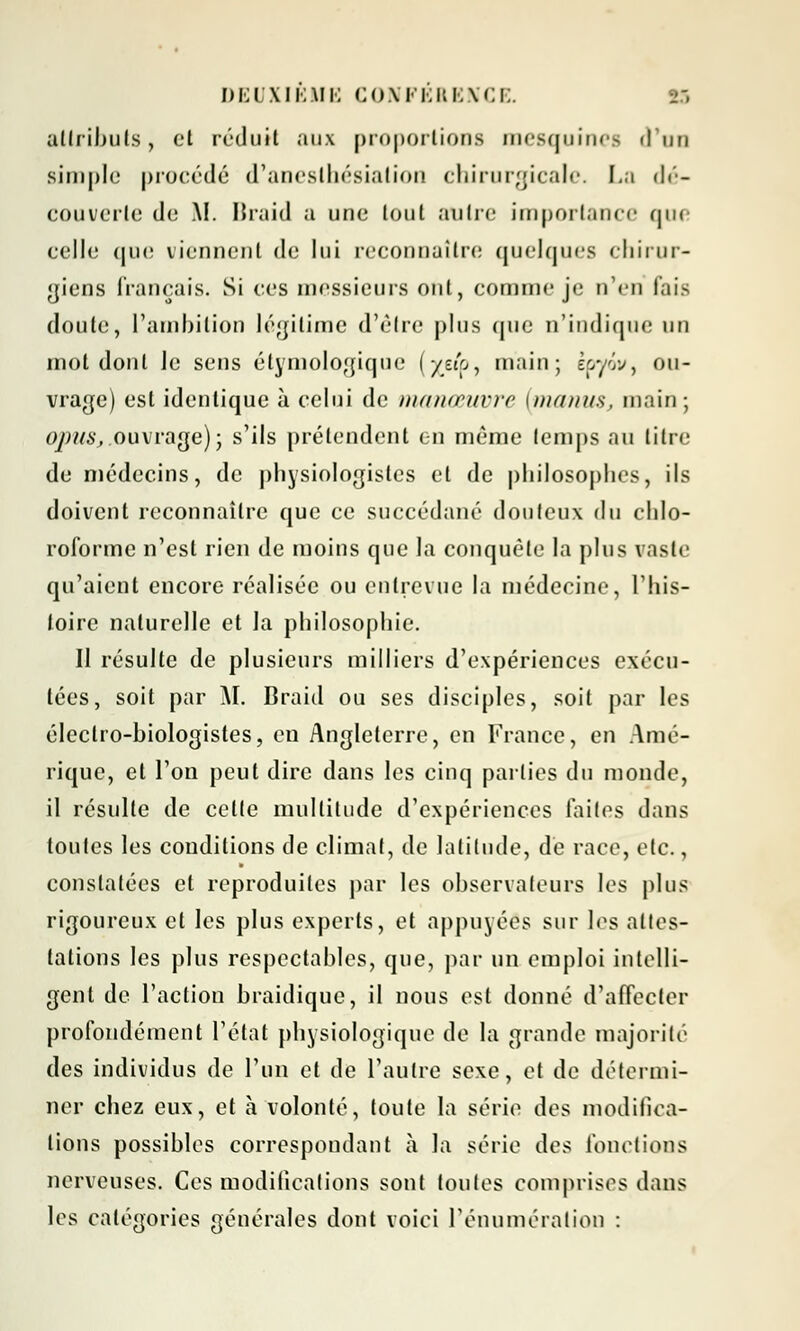 attributs, et réduit aux proportions mesquines d'un simple procédé d'anesthésiatiou chirurgicale. La dé- couverte do AI. Braid a une lout autre importance que celle (juo viennent de lui reconnaître quelques chirur- giens français. Si ces messieurs ont, comme je n'en fais doute, L'ambition légitime d'être plus que n'indique un mot dont Je sens étymologique (/eip, main; epyw, ou- vrage) est identique à celui de manœuvre [manus, main; qpuSj.ouvrage); s'ils prétendent en môme temps au litre de médecins, de physiologistes et de philosophes, ils doivent reconnaître que ce succédané douteux du chlo- roforme n'est rien de moins que la conquête la plus vaste qu'aient encore réalisée ou entrevue la médecine, l'his- toire naturelle et la philosophie. Il résulte de plusieurs milliers d'expériences exécu- tées, soit par AI. Braid ou ses disciples, soit par les électro-biologistes, en Angleterre, en France, en Amé- rique, et l'on peut dire dans les cinq parties du monde, il résulte de cette multitude d'expériences faites dans toutes les conditions de climat, de latitude, dé race, etc., constatées et reproduites par les observateurs les plus rigoureux et les plus experts, et appuyées sur les attes- tations les plus respectables, que, par un emploi intelli- gent de l'action braidique, il nous est donné d'affecter profondément l'état physiologique de la grande majorité des individus de l'un et de l'autre sexe, et de détermi- ner chez eux, et à volonté, toute la série des modifica- tions possibles correspondant à la série des fonctions nerveuses. Ces modifications sont toutes comprises dans les catégories générales dont voici l'énumération :