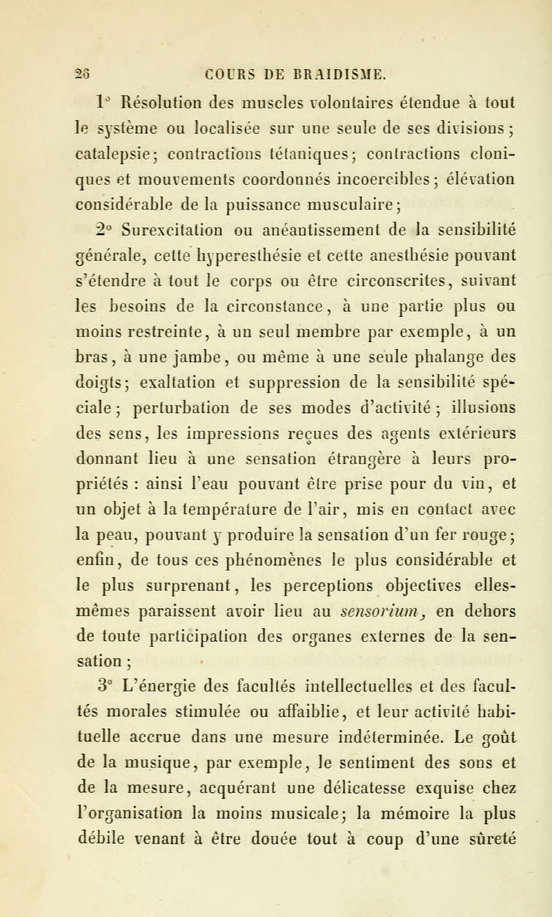 1° Résolution des muscles volontaires étendue à tout le système ou localisée sur une seule de ses divisions ; catalepsie; contractions tétaniques; contractions cloni- ques et mouvements coordonnés incoercibles ; élévation considérable de la puissance musculaire; 2° Surexcitation ou anéantissement de la sensibilité générale, cette hyperesthésie et cette anestbésie pouvant s'étendre à tout le corps ou être circonscrites, suivant les besoins de la circonstance, à une partie plus ou moins restreinte, à un seul membre par exemple, à un bras, à une jambe, ou même à une seule phalange des doigts; exaltation et suppression de la sensibilité spé- ciale ; perturbation de ses modes d'activité ; illusions des sens, les impressions reçues des agents extérieurs donnant lieu à une sensation étrangère à leurs pro- priétés : ainsi l'eau pouvant être prise pour du vin, et un objet à la température de l'air, mis en contact avec la peau, pouvant y produire la sensation d'un fer rouge; enfin, de tous ces phénomènes le plus considérable et le plus surprenant, les perceptions objectives elles- mêmes paraissent avoir lieu au sensorlum, en dehors de toute, participation des organes externes de la sen- sation ; 3° L'énergie des facultés intellectuelles et des facul- tés morales stimulée ou affaiblie, et leur activité habi- tuelle accrue dans une mesure indéterminée. Le goût de la musique, par exemple, le sentiment des sons et de la mesure, acquérant une délicatesse exquise chez l'organisation la moins musicale; la mémoire la plus débile venant à être douée tout à coup d'une sûreté