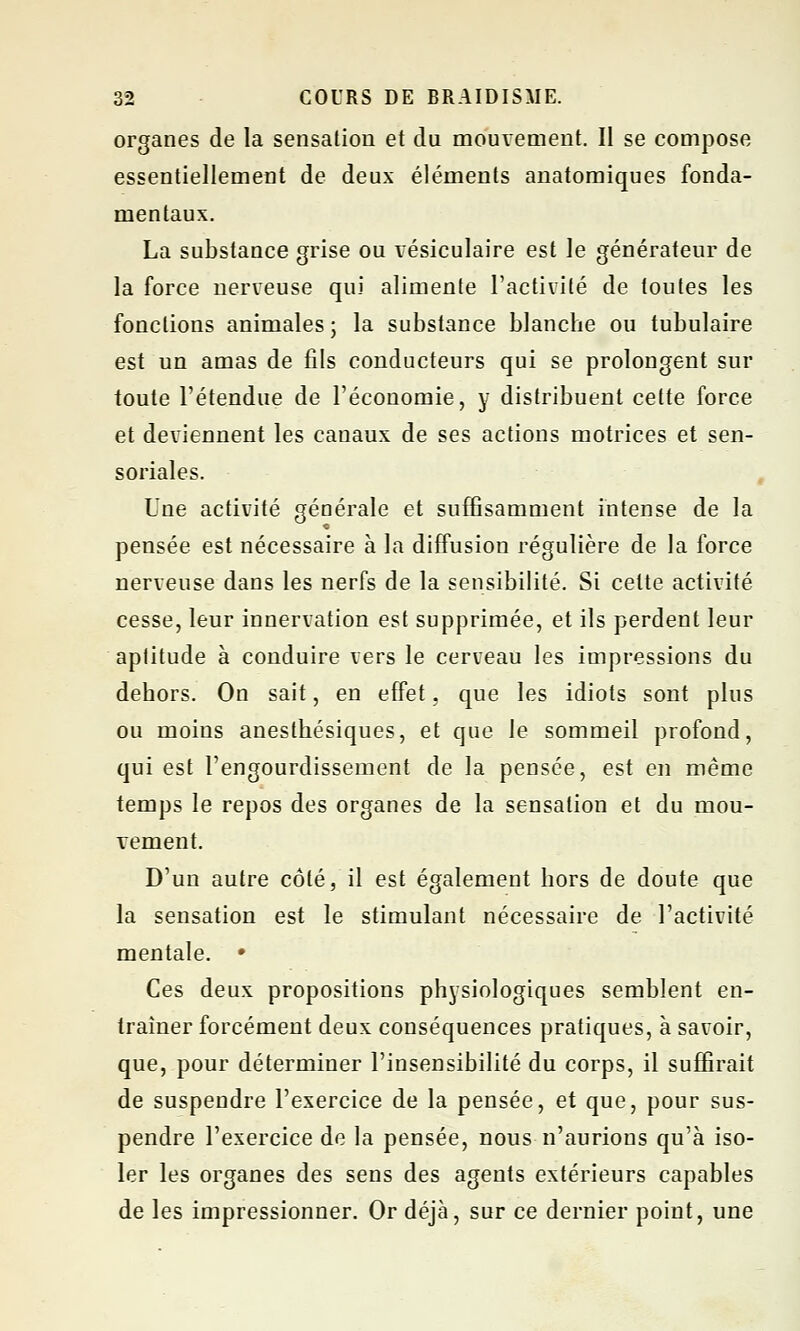 organes de la sensation et du mouvement. Il se compose essentiellement de deux éléments anatomiques fonda- mentaux. La substance grise ou vésiculaire est le générateur de la force nerveuse qui alimente l'activité de toutes les fonctions animales ; la substance blanche ou tubulaire est un amas de fils conducteurs qui se prolongent sur toute l'étendue de l'économie, y distribuent cette force et deviennent les canaux de ses actions motrices et sen- soriales. Une activité générale et suffisamment intense de la pensée est nécessaire à la diffusion régulière de la force nerveuse dans les nerfs de la sensibilité. Si celte activité cesse, leur innervation est supprimée, et ils perdent leur aptitude à conduire vers le cerveau les impressions du dehors. On sait, en effet, que les idiots sont plus ou moins anesthésiques, et que le sommeil profond, qui est l'engourdissement de la pensée, est en même temps le repos des organes de la sensation et du mou- vement. D'un autre côté, il est également hors de doute que la sensation est le stimulant nécessaire de l'activité mentale. • Ces deux propositions physiologiques semblent en- traîner forcément deux conséquences pratiques, à savoir, que, pour déterminer l'insensibilité du corps, il suffirait de suspendre l'exercice de la pensée, et que, pour sus- pendre l'exercice de la pensée, nous n'aurions qu'à iso- ler les organes des sens des agents extérieurs capables de les impressionner. Or déjà, sur ce dernier point, une