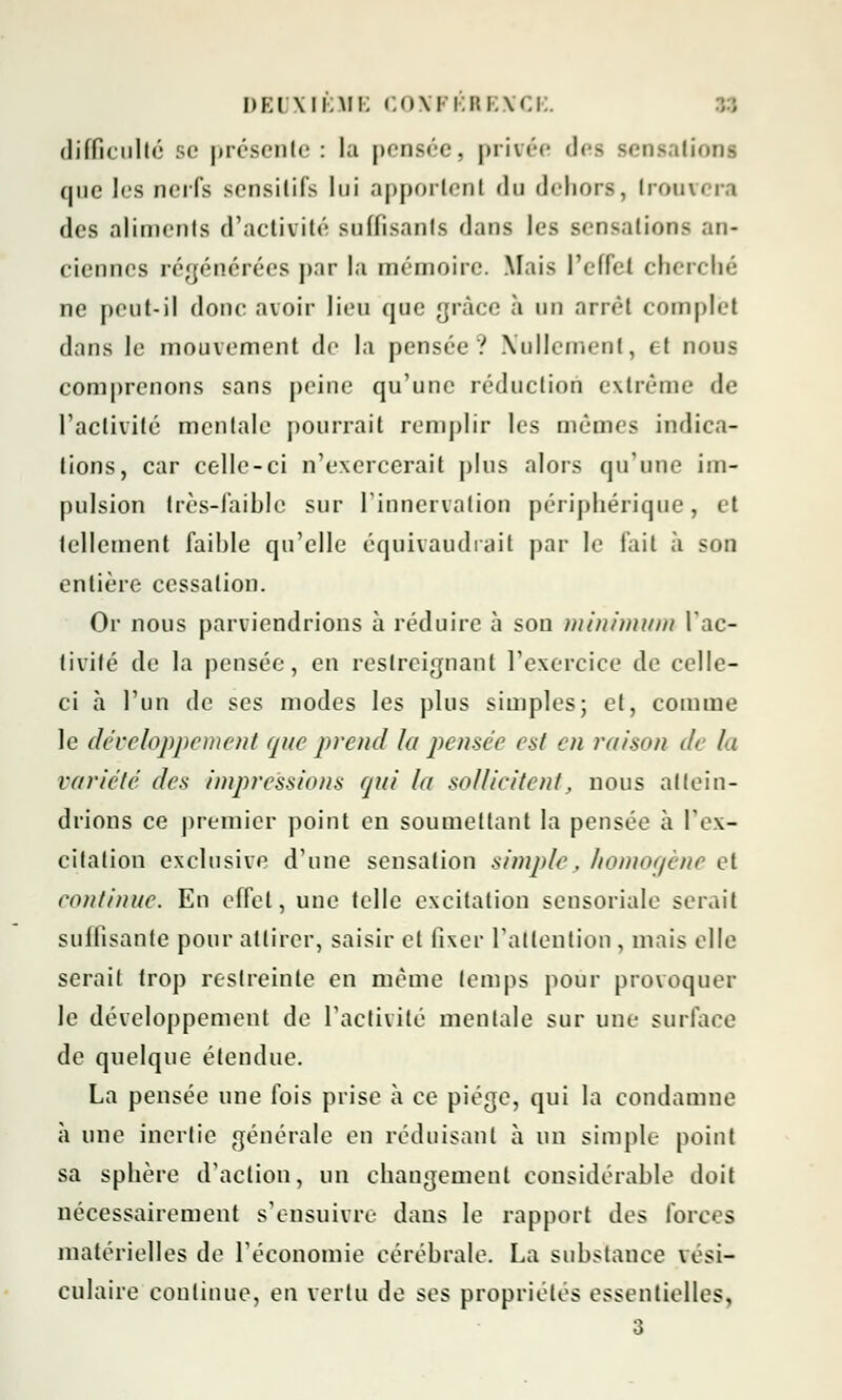 difficulté se présente: la pensée, privée des sensation! que les nerfs sensitifs loi apportent da dehors, Irouvi i i des aliments d'activité suffisants dans les sensations an- ciennes régénérées par la mémoire. Mais l'effet cherché ne peut-il donc avoir lieu que grâce à un arrêt complet dans le mouvement de la pensée? Nullement, et nous comprenons sans peine qu'une réduction extrême de l'activité mentale pourrait remplir les mêmes indica- tions, car celle-ci n'exercerait plus alors qu'une im- pulsion très-faible sur l'innervation périphérique, et tellement faible qu'elle équivaudrait par le fait à son entière cessation. Or nous parviendrions à réduire à sou minimum l'ac- tivité de la pensée, en restreignant l'exercice de celle- ci à l'un de ses modes les plus simples; et, comme le développement que prend la pensée est en raison di la variété des impressions fjui la sollicitent, nous attein- drions ce premier point en soumettant la pensée à l'ex- citation exclusive d'une sensation simple, homogène et continue. En effet, une telle excitation sensoriale serait suffisante pour attirer, saisir et fixer l'attention , mais elle serait trop restreinte en même temps pour provoquer le développement de l'activité mentale sur une surface de quelque étendue. La pensée une fois prise à ce piège, qui la condamne a une inertie générale en réduisant à un simple- point sa sphère d'action, un changement considérable doit nécessairement s'ensuivre dans le rapport des forces matérielles de l'économie cérébrale. La substance vési- culaire continue, en vertu de ses propriétés essentielles,