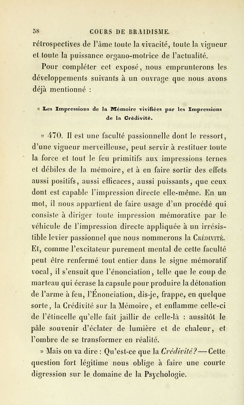 rétrospectives de l'àme toute la vivacité, toute la vigueur et toute la puissance organo-motrice de l'actualité. Pour compléter cet exposé, nous emprunterons les développements suivants à un ouvrage que nous avons déjà mentionné : « Les Impressions de la Mémoire vivifiées par les Impressions de la Crédivité. » 470. Il esl une faculté passionnelle dont le ressort, d'une vigueur merveilleuse, peut servir à restituer toute la force et tout le feu primitifs aux impressions ternes et débiles de la mémoire, et à en faire sortir des effets aussi positifs, aussi efficaces, aussi puissants, que ceux dont est capable l'impression directe elle-même. En un mot, il nous appartient de faire usage d'un procédé qui consiste à diriger toute impression mémorative par le véhicule de l'impression directe appliquée à un irrésis- tible levier passionnel que nous nommerons la Crédivité. Et, comme l'excitateur purement mental de cette faculté peut être renfermé tout entier dans le signe mémoratif vocal, il s'ensuit que renonciation, telle que le coup de marteau qui écrase la capsule pour produire la détonation de l'arme à feu, l'Enonciation, dis-je, frappe, en quelque sorte, la Crédivité sur la Mémoire, et enflamme celle-ci de l'étincelle qu'elle fait jaillir de celle-là : aussitôt le pâle souvenir d'éclater de lumière et de chaleur, et l'ombre de se transformer en réalité. « Mais on va dire : Qu'est-ce que la Crédivité? — Cette question fort légitime nous oblige à faire une courte digression sur le domaine de la Psychologie.