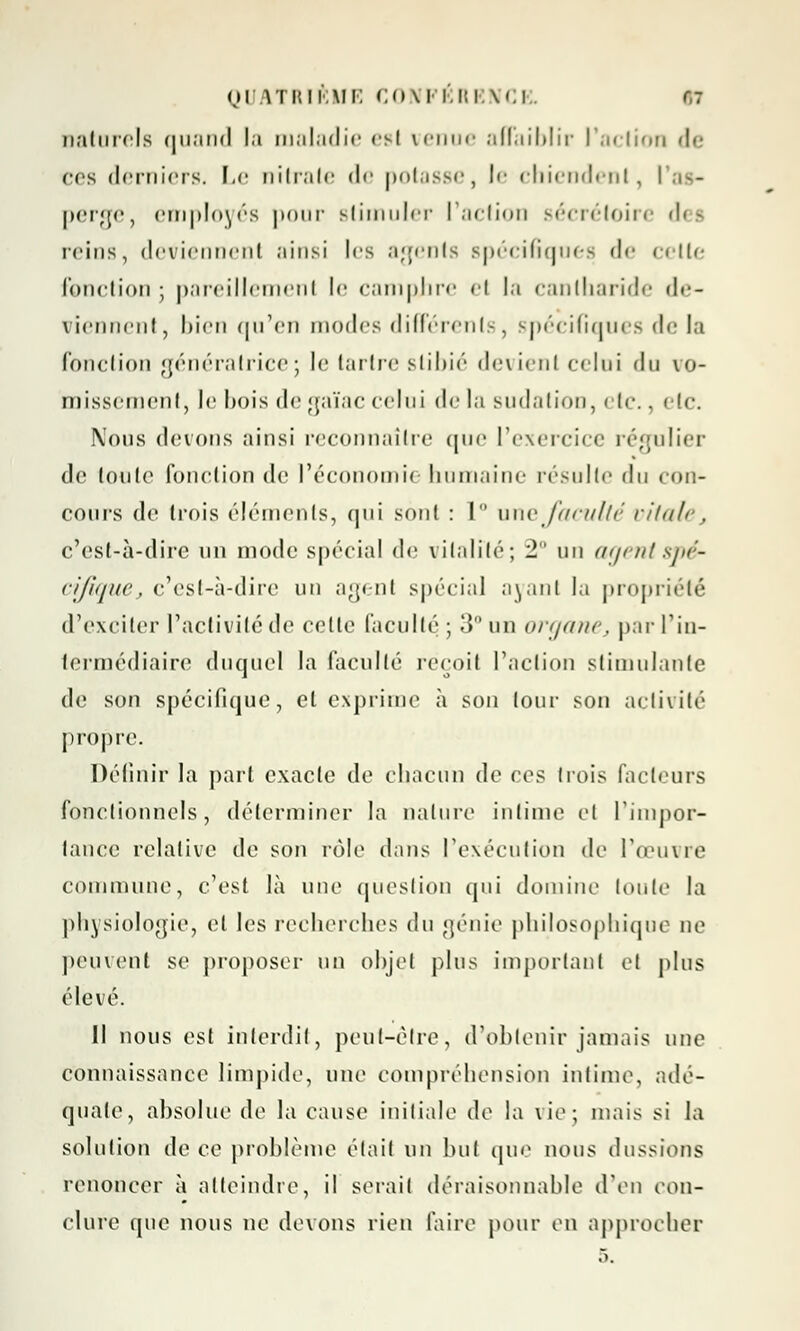 naturels quand la maladie es! venue affaiblir l'action de ces derniers. Le nitrate de potasse, le chiendent, l perge, employés pour stimuler l'action sécrétoire dei reins, deviennent ;iinsi les agents spécifiques de cette fonction ; pareillement le camphre et la cantharide de- viennent, bien qu'en modes différents, spécifiques de la fonction génératrice; le tartre siil>ié devient celui du vo- missement, le bois de gaïac celui de la sudation, etc., (.-le. Nous devons ainsi reconnaître que l'exercice régulier do toute fonction de l'économn humaine résulte du con- cours de trois éléments, qui sont : 1 une faculté vitale, c'est-à-dire un mode spécial de vitalité; 2° un agent spé- cifique, c'est-à-dire un agent spécial ayant la propriété d'exciter l'activité de celle faculté ; 3° un organe, par l'in- termédiaire duquel la facullé reçoit l'action stimulante de son spécifique, et exprime à son lour son activité propre. Définir la part exacte de chacun de ces trois facteurs fonctionnels, déterminer la nature intime et l'impor- tance relative de son rôle dans l'exécution de l'œuvre commune, c'est là une question qui domine toute la physiologie, et les recherches du génie philosophique ne peuvent se proposer un objet plus important et plus élevé. il nous est interdit, peut-être, d'obtenir jamais une connaissance limpide, une compréhension intime, adé- quate, absolue de la cause initiale de la vie; mais si la solution de ce problème était un but que nous dussions renoncer à atteindre, il sérail déraisonnable d'en con- clure que nous ne devons rien faire pour en approcher