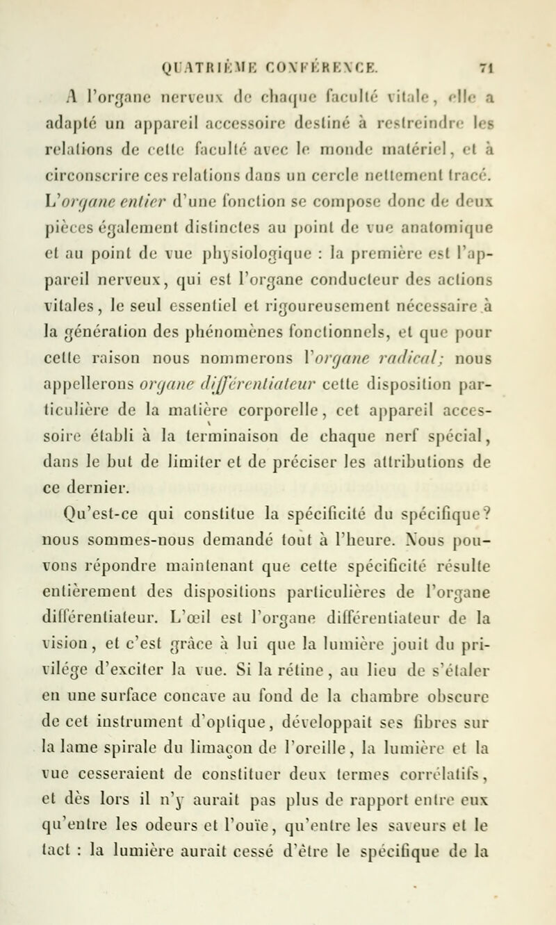 Ql ATRIÉME CONPÉEENCE ti \ l'organe nerveux de chaque faculté vitale, elle a adapté un appareil accessoire destiné a restreindre U - relations de celte faculté avec le monde matériel, el à circonscrire ces relations dans un cercle nettement li Vorgane entier d'une (onction se compose donc de dem pièces également distinctes au point de vue anatomiqoe <•( au point de vue physiologique : la première ev{ l'ap- pareil nerveux, qui est l'organe conducteur des actions vitales, le seul essentiel et rigoureusement nécessaire à la génération des phénomènes fonctionnels, et que pour celle raison nous nommerons Vorgane radical; nous appellerons organe différentiateur celle disposition par- ticulière de la matière corporelle, cet appareil ae< - soire établi à la terminaison de chaque nerf spécial, dans le but de limiter et de préciser les attributions de ce dernier. Qu'est-ce qui constitue la spécificité du spécifique? nous sommes-nous demandé tout à l'heure. Xous pou- vons répondre maintenant que cette spécificité résulte entièrement des dispositions particulières de l'organe diiférentialeur. L'œil est l'organe différentiateur de la vision, et c'est grâce à lui que la lumière jouit du pri- vilège d'exciter la vue. Si la rétine , au lieu de s'étaler en une surface concave au fond de la chambre obscure de cet instrument d'optique, développait ses libres sur la lame spirale du limaçon de l'oreille, la lumière et la vue cesseraient de constituer deux termes corrélatifs, et dès lors il n'y aurait pas plus de rapport entre eux qu'eulre les odeurs et l'ouïe, qu'entre les saveurs el le tact : la lumière aurait cessé d'être le spécifique de la