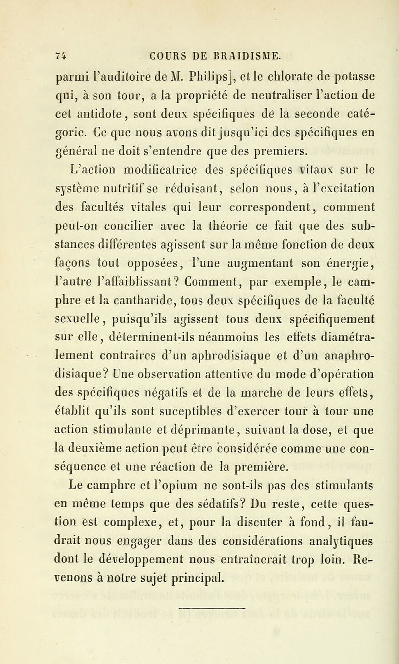 parmi l'auditoire de M. Philips], et le chlorate de potasse qui, à son tour, a la propriété de neutraliser l'action de cet antidote, sont deux spécifiques de la seconde caté- gorie. Ce que nous avons dit jusqu'ici des spécifiques en générai ne doit s'entendre que des premiers. L'action modificatrice des spécifiques vitaux sur le système nutritif se réduisant, selon nous, à l'excitation des facultés vitales qui leur correspondent, comment peut-on concilier avec la théorie ce fait que des sub- stances différentes agissent sur la même fonction de deux façons tout opposées, l'une augmentant son énergie, l'autre l'affaiblissant? Comment, par exemple, le cam- phre et la cantharide, tous deux spécifiques de la faculté sexuelle, puisqu'ils agissent tous deux spécifiquement sur elle, déterminent-ils néanmoins les effets diamétra- lement contraires d'un aphrodisiaque et d'un anaphro- disiaque? Une observation attentive du mode d'opération des spécifiques négatifs et de la marche de leurs effets, établit qu'ils sont suceptibles d'exercer tour à tour une action stimulante et déprimante, suivant la dose, et que la deuxième action peut être considérée comme une con- séquence et une réaction de la première. Le camphre et l'opium ne sont-ils pas des stimulants en même temps que des sédatifs? Du reste, cette ques- tion est complexe, et, pour la discuter à fond, il fau- drait nous engager dans des considérations analytiques dont le développement nous entraînerait trop loin. Re- venons à notre sujet principal.