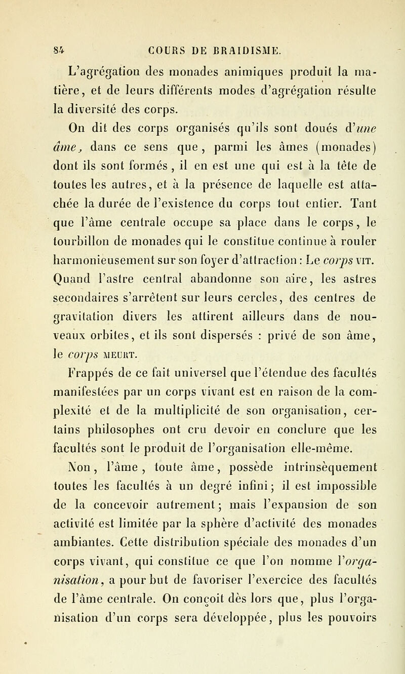 L'agrégation des monades animiques produit la ma- tière, et de leurs différents modes d'agrégation résulte la diversité des corps. On dit des corps organisés qu'ils sont doués A'unc âme, dans ce sens que, parmi les âmes (monades) dont ils sont formés , il en est une qui est à la tête de toutes les autres, et à la présence de laquelle est atta- chée la durée de l'existence du corps tout entier. Tant que l'âme centrale occupe sa place dans le corps, le tourbillon de monades qui le constitue continue à rouler harmonieusement sur son foyer d'attraction : Le corps vit. Quand l'astre central abandonne son aire, les astres secondaires s'arrêtent sur leurs cercles, des centres de gravitation divers les attirent ailleurs dans de nou- veaux orbites, et ils sont dispersés : privé de son âme, le corps MEURT. Frappés de ce fait universel que l'étendue des facultés manifestées par un corps vivant est en raison de la com- plexité et de la multiplicité de son organisation, cer- tains philosophes ont cru devoir en conclure que les facultés sont le produit de l'organisation elle-même. Non, l'âme , toute âme, possède intrinsèquement toutes les facultés à un degré infini; il est impossible de la concevoir autrement; mais l'expansion de son activité est limitée par la sphère d'activité des monades ambiantes. Cette distribution spéciale des monades d'un corps vivant, qui constitue ce que l'on nomme Vorga- nisation, a pour but de favoriser l'exercice des facultés de l'âme centrale. On conçoit dès lors que, plus l'orga- nisation d'un corps sera développée, plus les pouvoirs