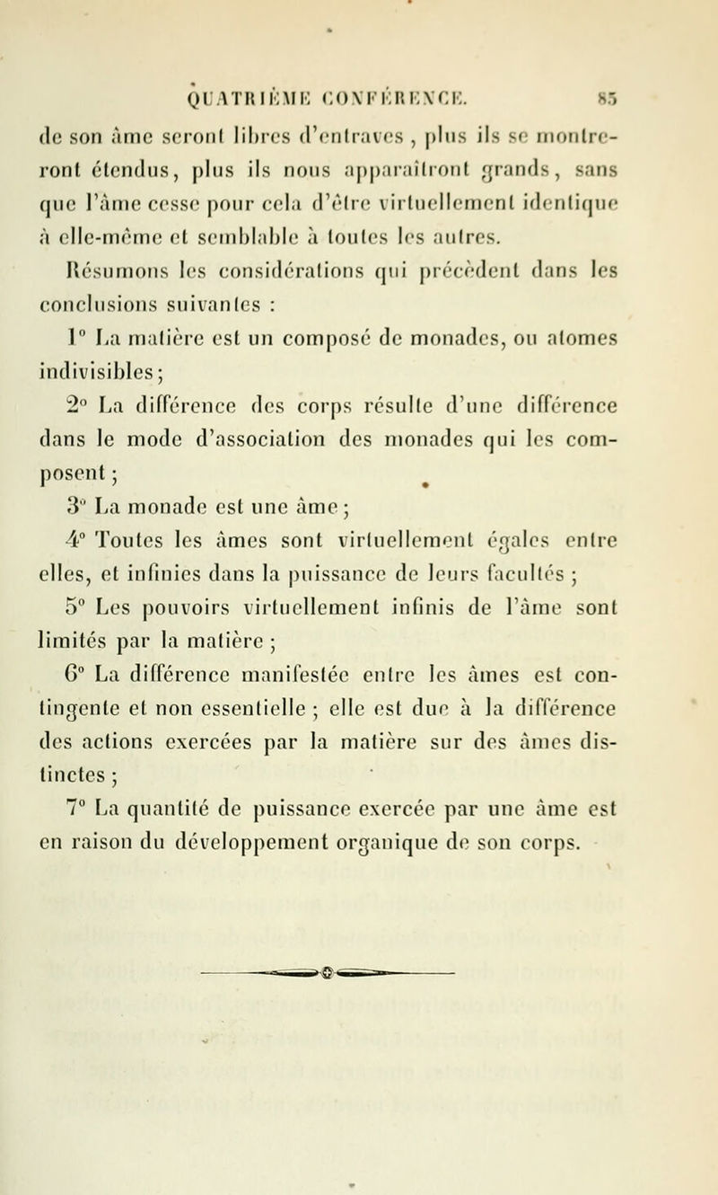 01 vnui';\FK C()\i'i.i!i;\ci:. de son àmc seronl libres d'entraves , plus ils m montre- ront étendus, plus ils nous apparaîtront grands, Bans que l'âme cesse pour cela d'être virtuellement identique à elle-même cl semblable à toutes les anlres. Résumons les considérations qui précèdent dans les conclusions suivantes : 1° La matière est un composé de monades, ou atomes indivisibles; 2° La différence des corps résulte d'une différence dans le mode d'association des monades qui les com- posent ; 3° La monade est une àme; 4° Toutes les àmes sont virtuellement égales entre elles, et infinies dans la puissance de leurs facultés ; 5° Les pouvoirs virtuellement infinis de l'âme sont limités par la matière ; G0 La différence manifestée entre les àmes est con- tingente et non essentielle ; elle est due à la différence des actions exercées par la matière sur des àmes dis- tinctes ; 7° La quantité de puissance exercée par une àme est en raison du développement organique de son corps.