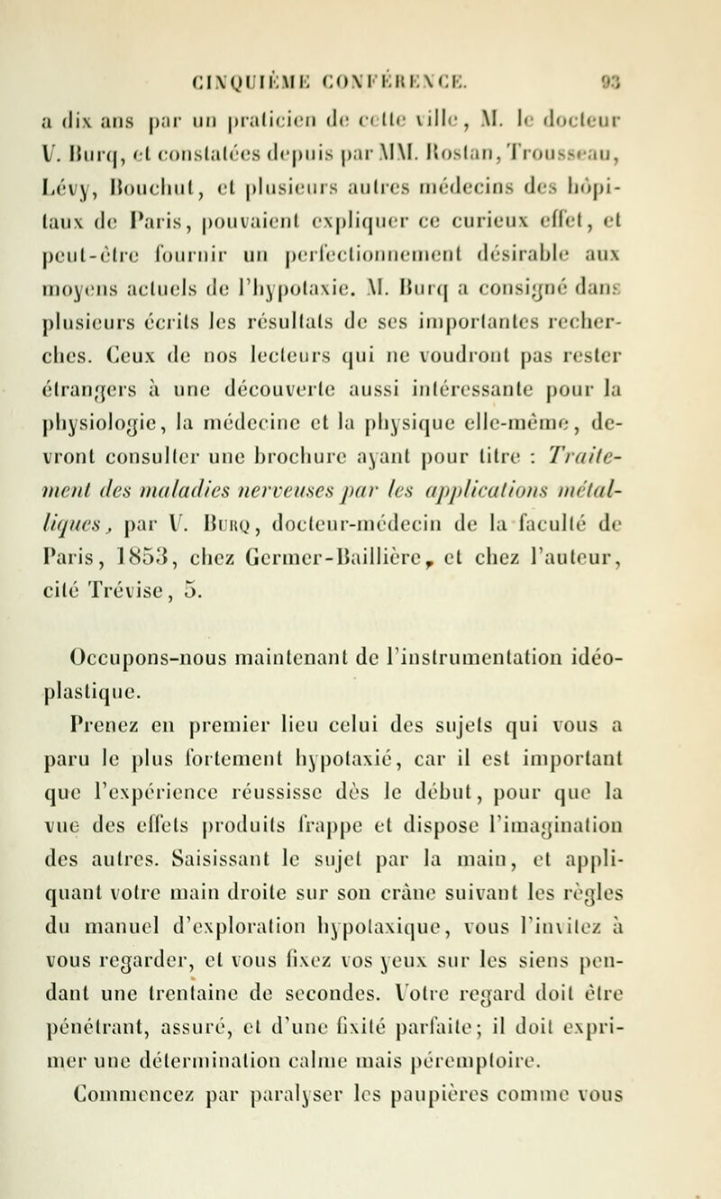 a dix ans par un praticien <!<• <•< tir ville, M. I< docteur l. Burq, et constatées depuis par \I\I. Rostan, Trousseau, Lévy, Bouchut, et plusieurs autres médecios des hôpi- taux de Paris, pouvaient expliquer ce curieux effet, <'t peut-être fournir un perfectionnement désirable aux moyens actuels de l'hypotaxie. M. Burq a consigné dan plusieurs écrits les résultats de ses importantes recher- ches. Ceux de nos lecteurs qui ne voudront pas rester étrangers à une découverte aussi intéressante pour la physiologie, la médecine et la physique elle-même, de- vront consulter une brochure ayant pour litre : Traite- ment des maladies nerveuses par les applications métal- liques, par V. Burq, docteur-médecin de la faculté de Paris, 1853, chez Germer-Baillière, et chez l'auteur, cité Trévise, 5. Occupons-nous maintenant de l'instrumentation idéo- plastique. Prenez en premier lieu celui des sujets qui vous a paru le plus fortement hypotaxié, car il est important que l'expérience réussisse dès le début, pour que la vue des effets produits frappe et dispose l'imagination des autres. Saisissant le sujet par la main, et appli- quant votre main droite sur son crâne suivant les règles du manuel d'exploration hypolaxique, vous l'invitez à vous regarder, et vous fixez vos yeux sur les siens pen- dant une trentaine de secondes. Votre regard doit être pénétrant, assuré, et d'une fixité parfaite; il doit expri- mer une détermination calme mais péremptoire. Commencez par paralyser les paupières comme vous