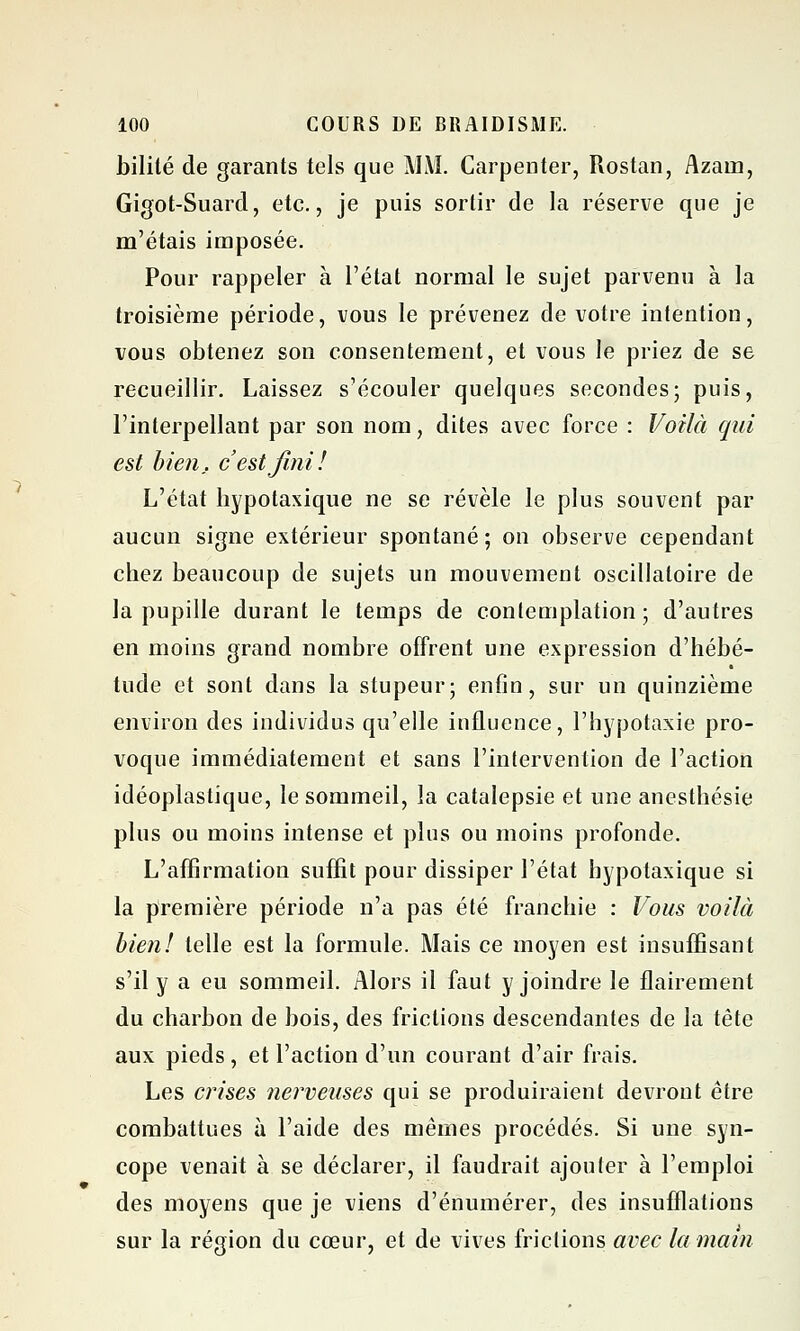 bilité de garants tels que MAI. Carpenter, Rostan, Azain, Gigot-Suard, etc., je puis sortir de la réserve que je m'étais imposée. Pour rappeler à l'état normal le sujet parvenu à la troisième période, vous le prévenez de votre intention, vous obtenez son consentement, et vous le priez de se recueillir. Laissez s'écouler quelques secondes; puis, l'interpellant par son nom, dites avec force : Voilà qui est bien, c'est fini! L'état hypotaxique ne se révèle le plus souvent par aucun signe extérieur spontané; on observe cependant chez beaucoup de sujets un mouvement oscillatoire de la pupille durant le temps de contemplation ; d'autres en moins grand nombre offrent une expression d'hébé- tude et sont dans la stupeur; enfin, sur un quinzième environ des individus qu'elle influence, l'hypotaxie pro- voque immédiatement et sans l'intervention de l'action idéoplastique, le sommeil, la catalepsie et une anesthésie plus ou moins intense et plus ou moins profonde. L'affirmation suffit pour dissiper l'état hypotaxique si la première période n'a pas été franchie : Vous voilà bien! telle est la formule. Mais ce moyen est insuffisant s'il y a eu sommeil. Alors il faut y joindre le flairement du charbon de bois, des frictions descendantes de la tête aux pieds , et l'action d'un courant d'air frais. Les crises nerveuses qui se produiraient devront être combattues à l'aide des mêmes procédés. Si une syn- cope venait à se déclarer, il faudrait ajouter à l'emploi des moyens que je viens d'énumérer, des insufflations sur la région du cœur, et de vives frictions avec la main