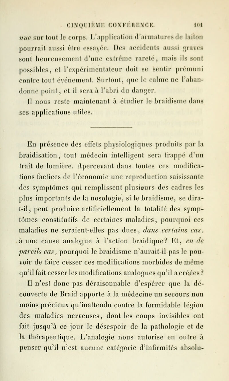 CINQ1 IBIIE <:o\ PÉRENCE. UN nue sur tout le corps. L'application d'armatorei de laiton pourrait aussi être essayée. Des accidents aussi gnw i sont heureusement d'une extrême rareté, mais ils sont possibles, et l'expérimentateur doit Be sentir prémuni contre tout événement. Surtout, que le câline ne l'aban- donne point, et il sera à l'abri du danger. Il nous reste maintenant à étudier le braidisme dans ses applications utiles. En présence des effets physiologiques produits par la braidisation, tout médecin intelligent sera frappé d'un trait de lumière. Apercevant dans toutes ces modifica- tions faclices de l'économie une reproduction saisissante des symptômes qui remplissent plusieurs des cadres les plus importants de la nosologie, si le braidisme, se dira- t-il, peut produire artificiellement la totalité des symp- tômes constitutifs de certaines maladies, pourquoi ces maladies ne seraient-elles pas ducs, dans certains cas, aune cause analogue à l'action braidiqueV Et, en <lc pareils cas, pourquoi le braidisme n'aurait-il pas le pou- voir de faire cesser ces modifications morbides de même qu'il fait cesser les modifications analogues qu'il a créées ? Il n'est donc pas déraisonnable d'espérer que la de- couverte de Braid apporte à la médecine un secours non moins précieux qu'inattendu contre la formidable légion des maladies nerveuses, dont les coups invisibles ont fait jusqu'à ce jour le désespoir de la pathologie et de la thérapeutique. L'analogie nous autorise en outre à penser qu'il n'est aucune catégorie d'infirmités absolu-