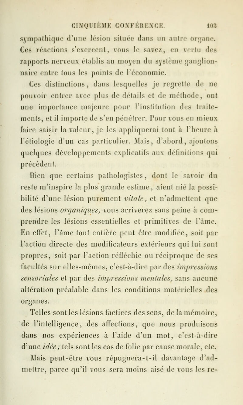 sympathique d'une lésion située dans un autre organe. Ces réactions s'exercent, vous le savez, eu vertu rapports nerveux établis au moyen du système ganglion- naire entre tous les points de l'économie. (les distinctions, dans lesquelles je regrette de ne pouvoir entrer avec plus de détails et de méthode, ont une importance majeure pour l'institution des traite- ments, et il importe de s'en pénétrer. Pour vous en mieux faire saisir la valeur, je les appliquerai tout à l'heure à l'étiologie d'un cas particulier. Mais, d'abord, ajoutons quelques développements explicatifs aux définitions qui précèdent. Bien que certains pathologistes, dont le savoir du reste m'inspire la plus grande estime, aient nié la possi- bilité d'une lésion purement vitale, et n'admettent que des lésions organiques, vous arriverez sans peine à com- prendre les lésions essentielles et primitives de l'âme. En cfTet, l'âme tout entière peut être modifiée, soit par l'action directe des modificateurs extérieurs qui lui sont propres, soit par l'action réfléchie ou réciproque de ses facultés sur elles-mêmes, c'est-à-dire par des impressions sensorielles et par des impressions menlales, sans aucune altération préalable dans les conditions matérielles des organes. Telles sont les lésions factices des sens, de la mémoire, de l'intelligence, des affections, que nous produisons dans nos expériences à l'aide d'un mot, c'est-à-dire d'une idée; tels sont les cas de folie par cause morale, etc. Mais peut-être vous répugnera-t-il davantage d'ad- mettre, parce qu'il vous sera moins aisé de vous les re-