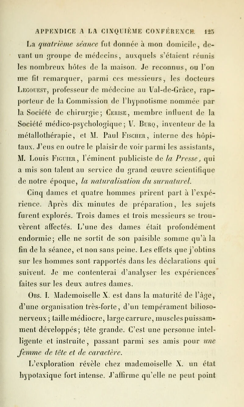 La quatrième séance fui donnée à mon domicile, de- vant un groupe de médecins, auxquels s'étaient réunis les nombreux hôtes de la maison. Je reconnus, ou l'on me fil remarquer, parmi ces messieurs, les docteurs Legouest, professeur de médecine au Val-de-Grâce, rap- porteur de la Commission de l'hypnotisme nommée par la Société de chirurgie; Cerise, membre influent de la Société médico-psychologique; V. Burq, inventeur de la métallolhérapie, et AI. Paul Fischer, interne des hôpi- taux. J'eus en outre le plaisir de voir parmi les assistants, M. Louis Figuier, l'émincnt publicisle de la Presse, qui a mis son talent au service du grand œuvre scientifique de notre époque, la naturalisation du surnaturel. Cinq dames et quatre hommes prirent part à l'expé- rience. Après dix minutes de préparation, les sujets furent explorés. Trois dames et trois messieurs se trou- vèrent affectés. L'une des dames était profondément endormie; elle ne sortit de son paisible somme qu'à la fin de la séance, et non sans peine. Les effets que j'obtins sur les hommes sont rapportés dans les déclarations qui suivent. Je me contenterai d'analyser les expériences faites sur les deux autres dames. Obs. I. Alademoisclle X. est dans la maturité de l'âge, d'une organisation très-forte, d'un tempérament bilioso- nerveux ; taille médiocre, large carrure, muscles puissam- ment développés; tète grande. C'est une personne intel- ligente et instruite, passant parmi ses amis pour une femme de tête et de caractère. L'exploration révèle chez mademoiselle X. un étal hypotaxique fort intense. J'affirme qu'elle ne peut point