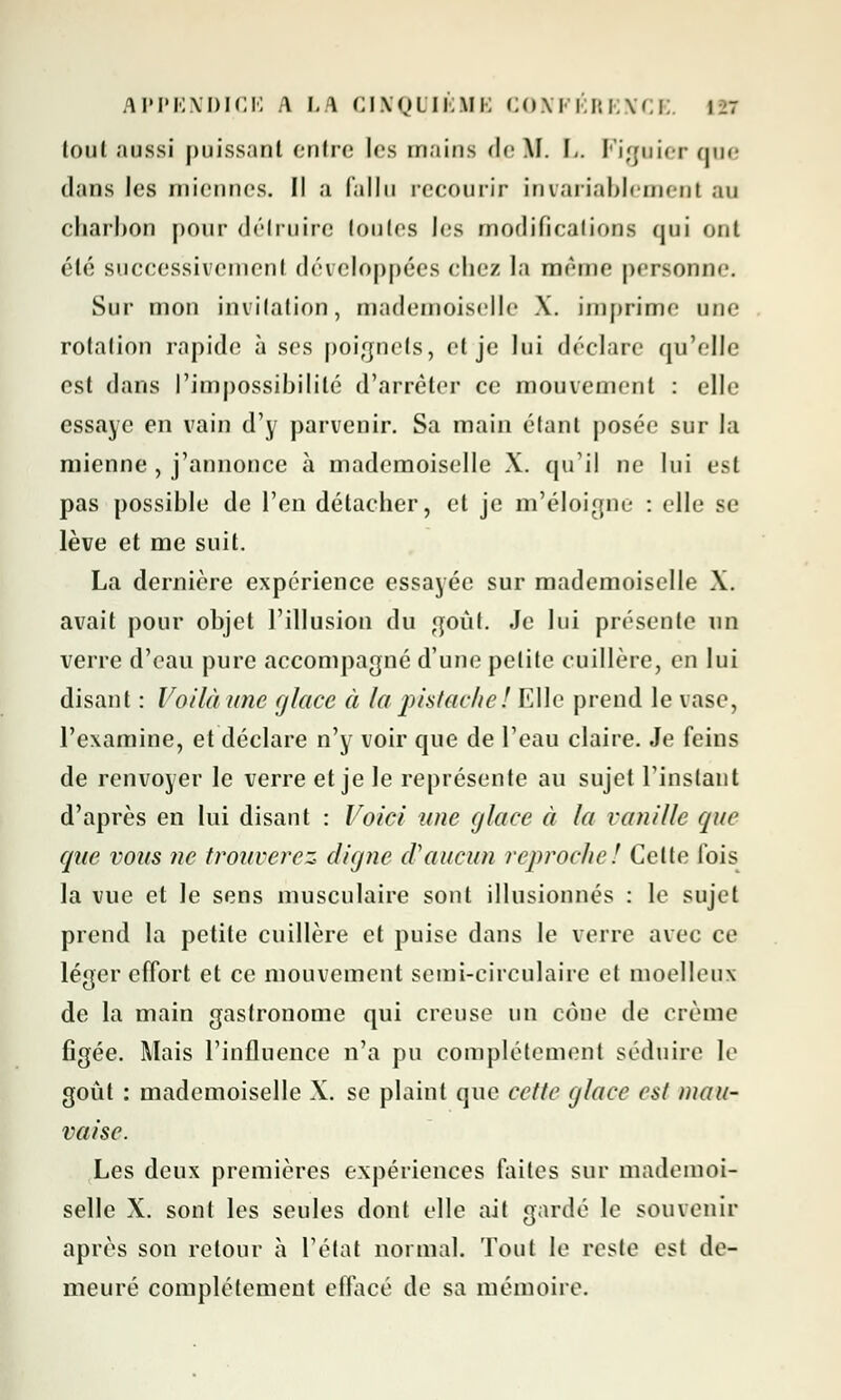 tonl aussi puissant entre les mains de M. L. Figuier qoe dans les miennes. Il a fallu recourir invariablement au charbon pour détruire toutes les modifications qui ont été successivement développées chez la même personne. Sur mon invitation, mademoiselle \. imprime une rotation rapide à ses poignets, et je lui déclare qu'elle est dans l'impossibilité d'arrêter ce mouvement : elle essaye en vain d'y parvenir. Sa main étant posée sur la mienne , j'annonce à mademoiselle X. qu'il ne lui est pas possible de l'en détacher, et je m'éloigne : elle se lève et me suit. La dernière expérience essayée sur mademoiselle X. avait pour objet l'illusion du goût. Je lui présente un verre d'eau pure accompagné d'une petite cuillère, en lui disant : Voilà une glace à la pistache! Elle prend le vase, l'examine, et déclare n'y voir que de l'eau claire. Je feins de renvoyer le verre et je le représente au sujet l'instant d'après en lui disant : Voici une glace à la vanille que que vous ne trouverez digne d'aucun reproche! Celte fois la vue et le sens musculaire sont illusionnés : le sujet prend la petite cuillère et puise dans le verre avec ce léger effort et ce mouvement semi-circulaire et moelleux de la main gastronome qui creuse un cône de crème figée. Mais l'influence n'a pu complètement séduire le goût : mademoiselle X. se plaint que cette glace est mau- vaise. Les deux premières expériences finies sur mademoi- selle X. sont les seules dont elle ait gardé le souvenir après son retour à l'état normal. Tout le reste est de- meuré complètement effacé de sa mémoire.