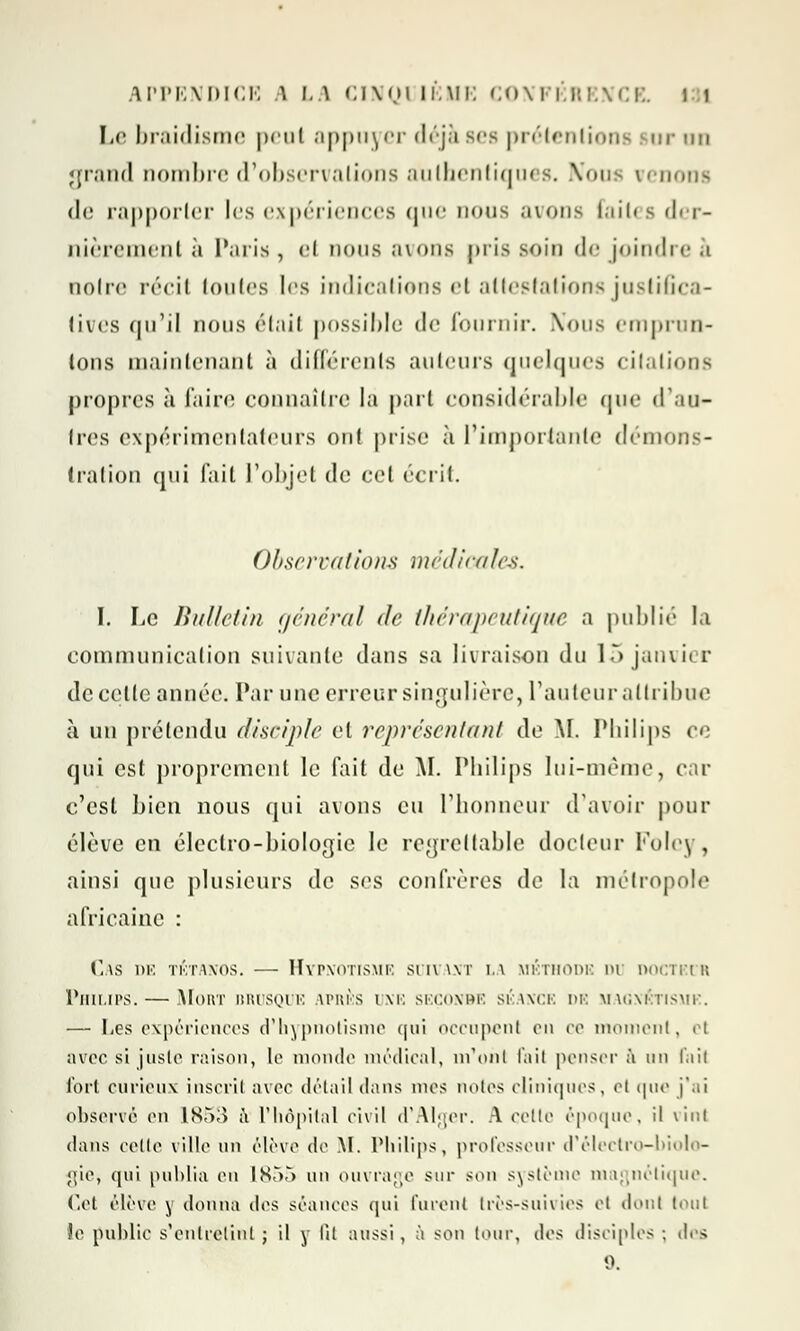 Le braidisme peut appuyer déjà ses prétentions sur un grand nombre d'observations ;iiiili('iiii<]iii s. Nou venons <lc rapporter les expériences que nous avons faites der- nièrement à Paris , H nous avons pris soin de joindre à noire récit toutes les indications <'i attestations justifica- tives qu'il nous était possible de fournir. Nous emprun- tons maintenant à différents ailleurs quelques citations propres à faire connaître la part considérable que d'an- ires expérimentateurs oui prise à l'importante démons- tration qui fail l'objet de cet écrit. Observations médicales. I. Le Bulletin (/nierai de thérapeutique a publié la eommunicalion suivante dans sa livraison du 15 janvier dccelle année. Par une erreursingulière, L'auteur attribue à un prétendu disciple et représentant de M. Philips ee qui est proprement le fait de AI. Philips lui-même, car c'est bien nous qui avons eu l'honneur d'avoir pour élève en électro-biologie le regrettable docteur Foley, ainsi que plusieurs de ses confrères de la métropole africaine : Cas de tétanos. — Hypnotisme suivant la méthode du docteur Philips. — Mort brusque après une seçonbe séance de magnétisme. — I-es expériences d'hypnotisme qui occupent en ce moment, el avec si juste raison, le monde médical, m'ont fail penser à un l.iit fort curieux inscrit avec détail dans mes notes cliniques, et que j'ai observé en lST>;> à l'hôpital civil d'Alger. A cette époque, il vint dans celte ville un élève de M. Philips, professeur d'électro-biolo- gie, qui publia en 1855 un ouvrage sur son système magnétique. Cet élève y donna des séances qui furent très-suivies el dont tout le publie s'entretint ; il y lit aussi, à son tour, des disciples ; des 0.