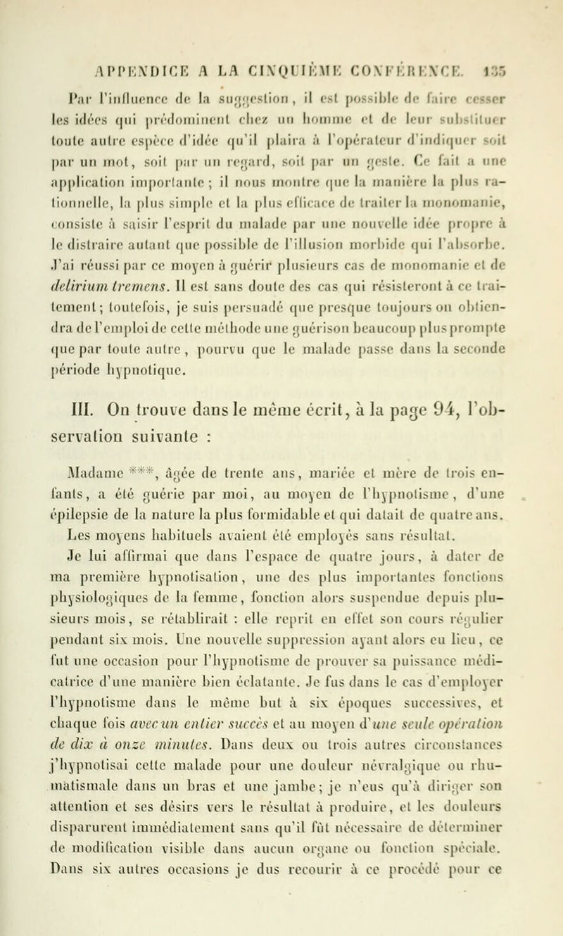 Par l'influence de la suggestion, il est possible de faire ■ les idées qui prédominent chez uo nomme el <!<■ lem inbt iluer toute autre espèce d'idée qu'il plaira à l'opérateur d'indiquer -il par un mot, soil par un regard, s<>ii par un geste. Ce lait a une application importante; il nous montre que la manière la plus ra- tio Ile, la plus simple el la plus eflicace de traiter la monomanie, consiste à saisir L'espril du malade par une nouvelle idée propre à le distraire autant que possible de l'illusion morbide qui l'absorbe. J'ai réussi par ce moyen à guérif plusieurs cas de monomanie i delirium tvemens. Il est sans doute des cas qui résisteront à ce trai- tement; toutefois, je suis persuadé que presque toujours on obtien- dra de l'emploi de celle méthode une guérison beaucoup plus prompte (pie par toute autre, pourvu que le malade passe dans la seconde période hypnotique. III. On trouve dans le même écrit, à la page 94, l'ob- servation suivante : Madame '  , âgée de trente ans, mariée et mère de trois en- tants, a été guérie par moi, au moyen de l'hypnotisme, d'une épilepsic de la nature la plus formidable et qui datait de quatre ans. Les moyens habituels avaient été employés sans résultat. Je lui affirmai que dans l'espace de quatre jours, à dater de ma première hypnotisalion , nue des plus importantes fonctions physiologiques de la femme, fonction alors suspendue depuis plu- sieurs mois, se rétablirait : elle reprit en effet son cours régulier pendant siv mois. Une nouvelle suppression ayant alors eu lieu, ce fut une occasion pour l'hypnotisme de prouver sa puissance médi- ealrice d'une manière bien éclatante. Je fus dans le cas d'employer l'hypnotisme dans le même but à six époques successives, et chaque l'ois avec un entier succès et au moyen d'une seule opération de dix à onze minutes. Dans deux ou trois autres circonstances j'hypnotisai celte malade pour une douleur névralgique ou rhu- matismale dans un bras et nue jambe ; je n'eus qu'à diriger son attention et ses désirs vers le résultat à produire, et les douleurs disparurent immédiatement sans qu'il fût nécessaire de déterminer de modification visible dans aucun organe ou fonction spéciale. Dans siv autres occasions je dus recourir à ce procédé pour ce