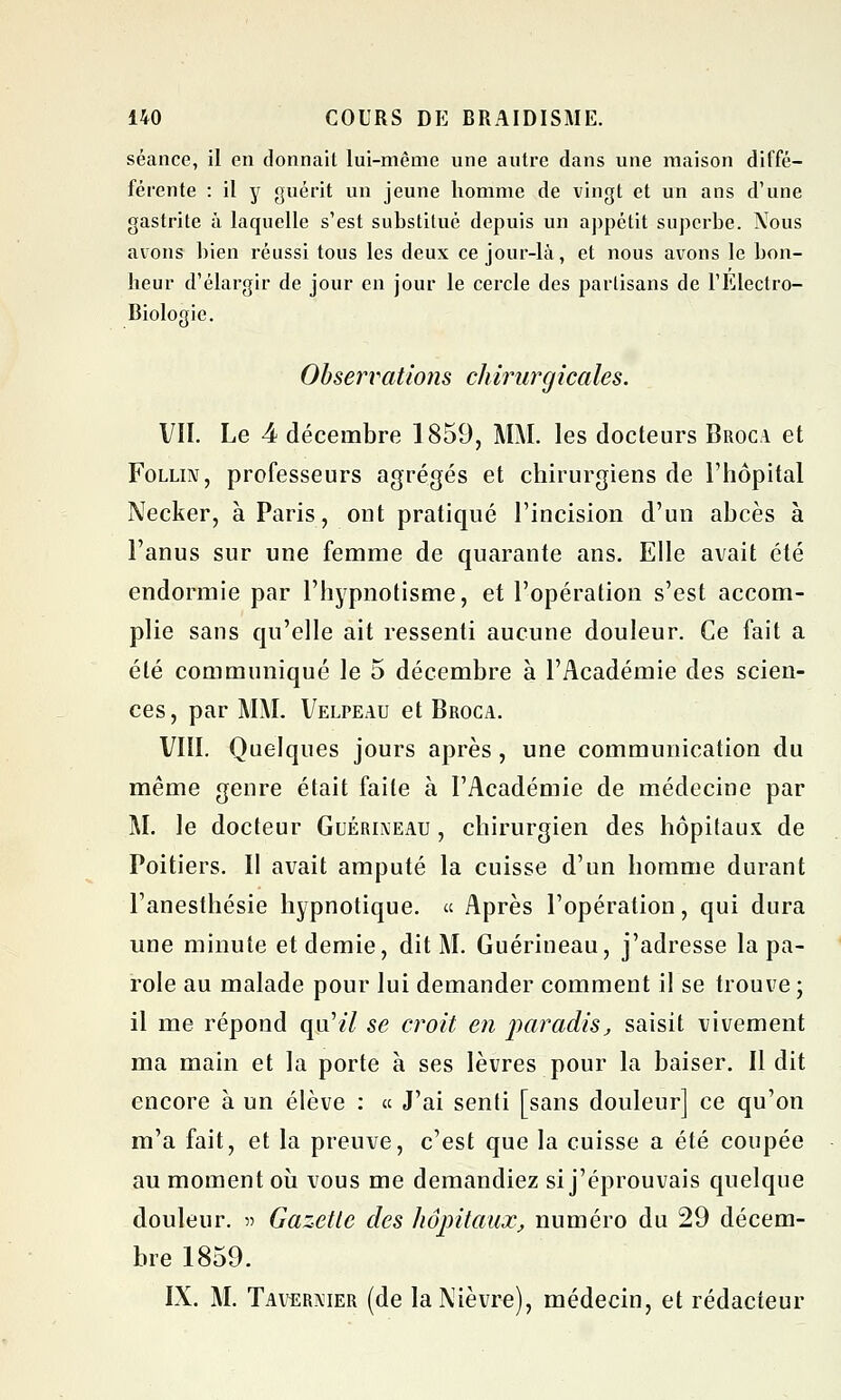 séance, il en donnait lui-même une autre dans une maison diffé- férente : il y guérit un jeune homme de vingt et un ans d'une gastrite à laquelle s'est substitué depuis un appétit superbe. Nous avons bien réussi tous les deux ce jour-là, et nous avons le bon- heur d'élargir de jour en jour le cercle des partisans de l'Électro- Biologie. Observations chirurgicales. VII. Le 4 décembre 1859, MM. les docteurs Broca et Follin, professeurs agrégés et chirurgiens de l'hôpital Necker, à Paris, ont pratiqué l'incision d'un abcès à l'anus sur une femme de quarante ans. Elle avait été endormie par l'hypnotisme, et l'opération s'est accom- plie sans qu'elle ait ressenti aucune douleur. Ce fait a été communiqué le 5 décembre à l'Académie des scien- ces, par MM. Velpeau et Broca. VIII. Quelques jours après , une communication du même genre était faite à l'Académie de médecine par M. le docteur Guérixeau , chirurgien des hôpitaux de Poitiers. Il avait amputé la cuisse d'un homme durant l'anesthésie hypnotique. « Après l'opération, qui dura une minute et demie, dit M. Guérineau, j'adresse la pa- role au malade pour lui demander comment il se trouve ; il me répond qu'z7 se croit en paradis, saisit vivement ma main et la porte à ses lèvres pour la baiser. Il dit encore à un élève : « J'ai senti [sans douleur] ce qu'on m'a fait, et la preuve, c'est que la cuisse a été coupée au moment où vous me demandiez si j'éprouvais quelque douleur. •>•> Gazette des hôpitaux, numéro du 29 décem- bre 1859. IX. M. Tavermer (de la Nièvre), médecin, et rédacteur